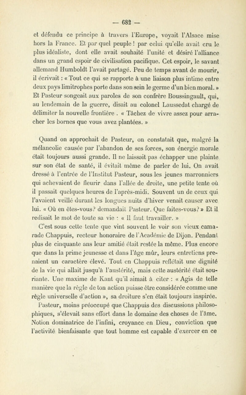 et défendu ce principe à travers l'Europe, voyait l'Alsace mise hors la France. Et par quel peuple ! par celui qu'elle avait cru le plus idéaliste, dont elle avait souhaité l'unité et désiré l'cdliance dans un grand espoir de civilisation pacifique. Cet espoir, le savant allemand Humboldt l'avait partagé. Peu de temps avant de mourir, il écrivait : « Tout ce qui se rapporte à une liaison plus intime entre deux pays limitrophes porte dans son sein le germe d'un bien moral, » Et Pasteur songeait aux paroles de son confrère Boussingault, qui, au lendemain de la guerre, disait au colonel Laussedat chargé de délimiter la nouvelle frontière . « Tâchez de vivre assez pour arra- cher les bornes que vous avez plantées. » Quand on approchait de Pasteur, on constatait que, malgré la mélancolie causée par l'abandon de ses forces, son énergie morale était toujours aussi gramde. 11 ne laissait pas échapper une plainte sur son état de santé, il évitait même de parler de lui. On avait dressé à l'entrée de l'Institut Pasteur, sous les jeunes marronniers qui achevaient de fleurir dans l'allée de droite, une petite tente où il passait quelques heures de l'après-midi. Souvent un de ceux qui l'avaient veillé durant les longues nuits d'hiver venait causer avec lui. « Où en êtes-vous? demandait Pasteur. Que faites-vous?» Et il redisait le mot de toute sa vie : « 11 faut travailler. » C'est sous celte tente que vint souvent le voir son vieux cama- rade Chappuis, recteur honoraire de l'Académie de Dijon. Pendant plus de cinquante ans leur amitié était restée la même. Plus encore que dans la prime jeunesse et dans l'âge mûr, leurs entretiens pre- naient un caractère élevé. Tout en Chappuis reflétait une dignité de la vie qui allait jusqu'à l'austérité, mais cette austérité était sou- riante. Une maxime de Kant qu'il aimait à citer : « Agis de telle manière que la règle de ton action puisse être considérée comme une règle universelle d'action », sa droiture s'en était toujours inspirée. Pasteur, moins préoccupé que Chappuis des discussions philoso- phiques, s'élevait sans effort dans le domaine des choses de l'âme. Notion dominatrice de l'infini, croyance en Dieu, conviction que l'activité bienfaisante que tout homme est capable d'exercer en ce