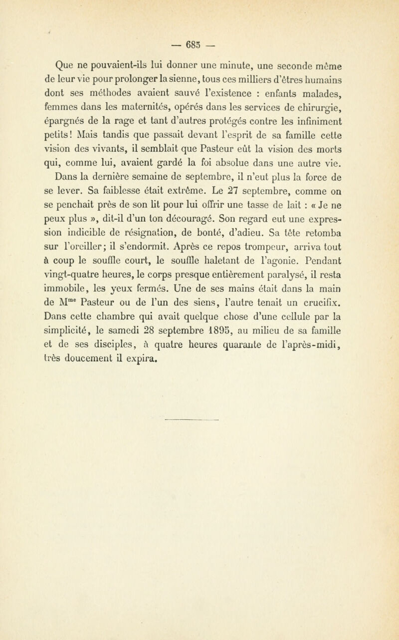 Que ne pouvaient-ils lui donner une minute, une seconde môme de leur vie pour prolonger la sienne, tous ces milliers d'êtres humains dont ses méthodes avaient sauvé l'existence : enfants malades, femmes dans les maternités, opérés dans les services de chirurgie, épargnés de la rage et tant d'autres protégés contre les infiniment petits! Mais tandis que passait devant l'esprit de sa famille cette vision des vivants, il semblait que Pasteur eût la vision des morts qui, comme lui, avaient gai-dé la foi absolue dans une autre vie. Dans la dernière semaine de septembre, il n'eut plus la force de se lever. Sa faiblesse était extrême. Le 27 septembre, comme on se penchait près de son lit pour lui offrir une tasse de lait : « Je ne peux plus », dit-il d'un ton découragé. Son regard eut une expres- sion indicible de résignation, de bonté, d'adieu. Sa tête retomba sur l'oreiller ; il s'endormit. Après ce repos trompeur, arriva tout à coup le souffle court, le souffle haletant de l'agonie. Pendant vingt-quatre heures, le corps presque entièrement paralysé, il resta immobile, les yeux fermés. Une de ses mains était dans la main de M™* Pasteur ou de l'un des siens, l'autre tenait un crucifix. Dans cette chambre qui avait quelque chose d'une cellule par la simplicité, le samedi 28 septembre 1895, au miheu de sa famille et de ses disciples, à quatre heures quarante de l'après-midi, très doucement il expira.