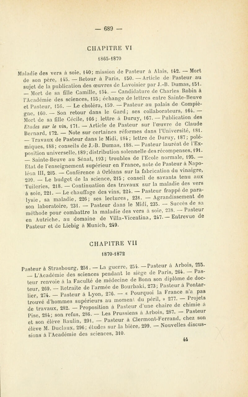 CHAPITRE VI 1865-1870 Maladie des vers à soie, 140; mission de Pasteur à Alais, 142. —Mort de son père, 145. — Retour à Paris, 150.—Article de Pasteur au sujet de la publication des œuvres de Lavoisier par J.-B. Dumas, 151. — Mort de sa fille Camille, 154. — Candidature de Charles Robin à l'Académie des sciences, 155; échange de lettres entre Sainte-Beuve et Pasteur, 15G. — Le choléra, 159. —Pasteur au palais de Compiè- gne 160. — Son retour dans le Gard; ses collaborateurs, 16i.— Mort de sa fille Cécile, 166; lettre à Duruy, 167. - Publication des Eludes sur le vin, 171. -Article de Pasteur sur l'œuvre de Claude Bernard, 172. — Note sur certaines réformes dans l'Université, 181. — Travaux de Pasteur dans le Midi, 184; lettre de Duruy, 187; polé- miques, 188; conseils de J.-B. Dumas, 188. - Pasteur lauréat de l'Ex- position universelle, 189 ; distribution solennelle des récompenses, 191. — Sainte-Beuve au Sénat, 193; troubles de l'Ecole normale, 195. — Etat de l'enseignement supérieur en France, note de Pasteur à Napo- léon III, 205. — Conférence à Orléans sur la fabrication du vinaigre, 209. — Le budget de la science, 215 ; conseil de savants tenu aux Tuileries, 218. — Continuation des travaux sur la maladie des vers à soie, 221. - Le chauffage des vins, 224. - Pasteur frappé de para- lysie, sa maladie, 226; ses lectures, 231. -Agrandissement de son laboratoire, 231. - Pasteur dans le Midi, 235. - Succès de sa méthode pour combattre la maladie des vers à soie, 238. — Pasteur en Autriche, au domaine de ViUa-Vicentina. 247.- Entrevue de Pasteur et de Liebig à Munich, 249. CHAPITRE VII 1870-1872 Pasteur à Strasbourg, 251. - La guerre, 254. -Pasteur à Arbois, 255 _ L'Académie des sciences pendant le siège de Pans 264. - Pas- teur renvoie à la Faculté de médecine de Bonn son diplôme de doc- teur 269. - Retraite de l'armée de Bourbaki, 273; Pasteur a Pontar- lier '274. - Pasteur à Lyon, 276. - « Pourquoi la France na pas trouvé d'hommes supérieurs au moment du péril, » 277. -^rojeis de travaux, 282. - Proposition à Pasteur d'une chaire de chimie a Pise, 284; son refus, 286. - Les Prussiens a Arbois, 287. - Pasteur et son élève Raulin, 291. - Pasteur à Glermont-Ferrand, chez son élève M. Duclaux, 296; études sur la bière, 299. - Nouvelles discus- sions à l'Académie des sciences. 310. 44