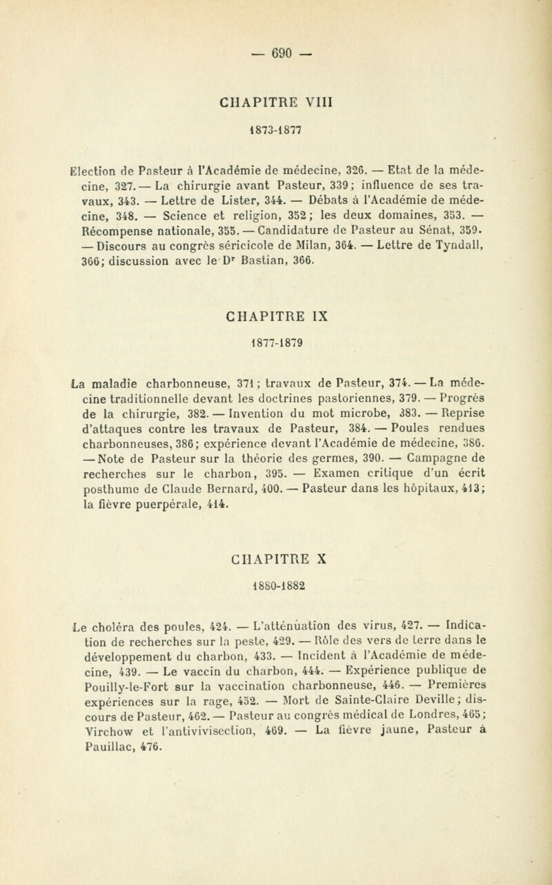 CHAPITRE VIII 1873-1877 Election de Pasteur à l'Académie de médecine, 326. — Etat de la méde- cine, 327.— La chirurgie avant Pasteur, 339; influence de ses tra- vaux, 343. — Lettre de Lister, 344. — Débats à l'Académie de méde- cine, 348. — Science et religion, 352; les deux domaines, 353. — Récompense nationale, 355. —Candidature de Pasteur au Sénat, 359. — Discours au congrès séricicole de Milan, 364. — Lettre de Tyndall, 366; discussion avec le D' Bastian, 366. CHAPITRE IX 1877-1879 La maladie charbonneuse, 371; travaux de Pasteur, 374. — La méde- cine traditionnelle devant les doctrines pastoriennes, 379. — Progrès de la chirurgie, 382. — Invention du mot microbe, 383. — Reprise d'attaques contre les travaux de Pasteur, 384. — Poules rendues charbonneuses, 386; expérience devant l'Académie de médecine, 386. — Note de Pasteur sur la théorie des germes, 390. — Campagne de recherches sur le charbon, 395. — Examen critique d'un écrit posthume de Claude Bernard, 400. — Pasteur dans les hôpitaux, 413; la fièvre puerpérale, 414. CHAPITRE X 1880-1882 Le choléra des poules, 424. — L'atténuation des virus, 427. — Indica- tion de recherches sur la peste, 429. — Rôle des vers de terre dans le développement du charbon, 433. — Incident à l'Académie de méde- cine, 439. — Le vaccin du charbon, 444. — Expérience publique de Pouilly-le-Fort sur la vaccination charbonneuse, 446. — Premières expériences sur la rage, 432. — Mort de Sainte-Claire Deville; dis- cours de Pasteur, 462. — Pasteur au congrès médical de Londres, 465 ; Virchow et l'antivivisection, 469. — La fièvre jaune. Pasteur à Pauillac, 476.