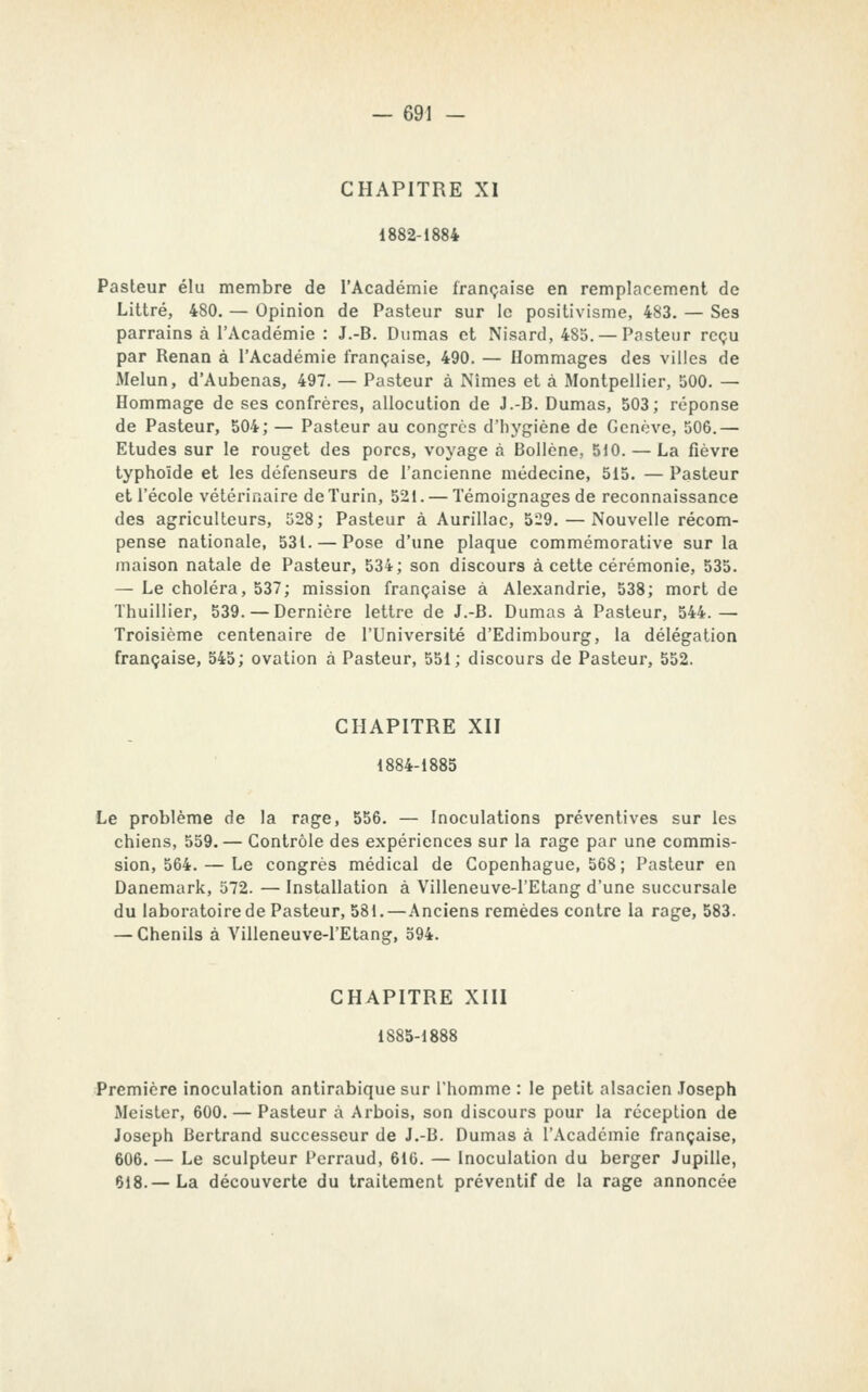 CHAPITRE XI 1882-1884 Pasteur élu membre de l'Académie française en remplacement de Littré, 480. — Opinion de Pasteur sur le positivisme, 483. — Ses parrains à l'Académie : J.-B. Dumas et Nisard, 485. — Pasteur reçu par Renan à l'Académie française, 490. — Hommages des villes de Melun, d'Aubenas, 497. — Pasteur à Nîmes et à Montpellier, 500. — Hommage de ses confrères, allocution de J.-B. Dumas, 503; réponse de Pasteur, 504; — Pasteur au congres d'hygiène de Genève, 506.— Etudes sur le rouget des porcs, voyage à Bollène, 510. — La fièvre typhoïde et les défenseurs de l'ancienne médecine, 515. — Pasteur et l'école vétérinaire de Turin, 521. — Témoignages de reconnaissance des agriculteurs, 528; Pasteur à Aurillac, 529. — Nouvelle récom- pense nationale, 531. — Pose d'une plaque commémorative sur la maison natale de Pasteur, 534; son discours à cette cérémonie, 535. — Le choléra, 537; mission française à Alexandrie, 538; mort de Thulllier, 539. — Dernière lettre de J.-B. Dumas à Pasteur, 544.— Troisième centenaire de l'Université d'Edimbourg, la délégation française, 545; ovation à Pasteur, 551; discours de Pasteur, 552. CHAPITRE XII 1884-1885 Le problème de la rage, 556. — Inoculations préventives sur les chiens, 559. — Contrôle des expériences sur la rage par une commis- sion, 564. — Le congrès médical de Copenhague, 568 ; Pasteur en Danemark, 572. — Installation à Villeneuve-l'Etang d'une succursale du laboratoire de Pasteur, 581.—Anciens remèdes contre la rage, 583. — Chenils à Villeneuve-l'Etang, 594. CHAPITRE XIII 1885-1888 Première inoculation antirabique sur l'homme : le petit alsacien Joseph Meister, 600. — Pasteur à Arbois, son discours pour la réception de Joseph Bertrand successeur de J.-B. Dumas à l'Académie française, 606. — Le sculpteur Pcrraud, 610. — Inoculation du berger Jupille, 618.— La découverte du traitement préventif de la rage annoncée