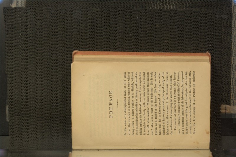 PREFACE. IN the salon of a distinguished man, or of a great writer, there is often to be found a person who, without being either a fellow-worker or a disciple, without even possessing the scientific or literary qualities which might explain his habitual presence, lives nevertheless in complete familiarity with the man whom all around him call ' dear master.' Whence comes this intimate one ? who is he ? what is his business ? He is only known as a friend of the house. He has no other title, and he is almost proud of having no other. Stripped of his own personality, he speaks only of the labours and the success of his illustrious friend, in the radiance of whose glory he moves with delight. The author of this work is a person of this descrip- tion. Intimately connected with the life of M. Pasteur, and a constant inmate of his laboratory, he has passed happy years near this great investigator, who has dis- covered a new world—the world of the infinitely little. Since the first studies of M. Pasteur on molecular