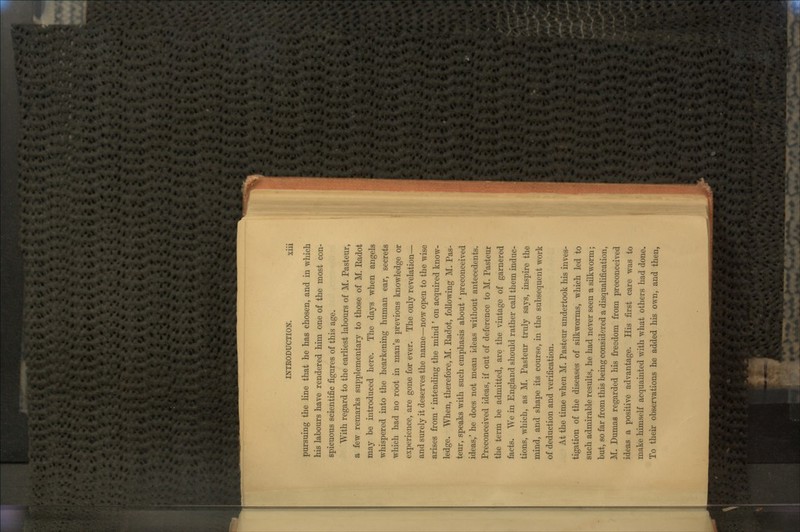 pursuing the line that he has chosen, and in which his labours have rendered him one of the most con- spicuous scientific figures of this age. With regard to the earliest labours of M. Pasteur, a few remarks supplementary to those of M. Eadot may be introduced here. The clays when angels whispered into the hearkening human ear, secrets which had no root in man's previous knowledge or experience, are gone for ever. The only revelation— and surely it deserves the name—now open to the wise arises from ' intending the mind ' on acquired know- ledge. When, therefore, M. Radot, following M. Pas- teur, speaks with such emphasis about ' preconceived ideas,' he does not mean ideas without antecedents. Preconceived ideas, if out of deference to M. Pasteur the term be admitted, are the vintage of garnered facts. We in England should rather call them induc- tions, which, as M. Pasteur truly says, inspire the mind, and shape its course, in the subsequent work of deduction and verification. At the time when M. Pasteur undertook his inves- tigation of the diseases of silkworms, which led to such admirable results, he had never seen a silkworm; but, so far from this being considered a disqualification, M. Dumas regarded his freedom from preconceived ideas a positive advantage. His first care was to make himself acquainted with what others had done. To their observations he added his own, and then,