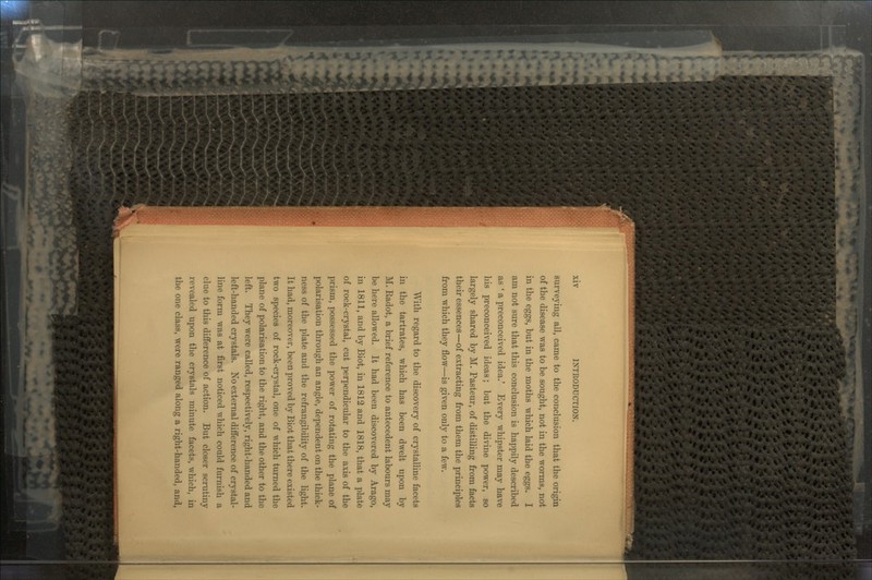 surveying all, came to the conclusion that the origin of the disease was to be sought, not in the worms, not in the eggs, but in the moths which laid the eggs. I am not sure that this conclusion is happily described as ' a preconceived idea.' Every whipster may have his preconceived ideas; but the divine power, so largely shared by M. Pasteur, of distilling from facts their essences—of extracting from them the principles from which they flow—is given only to a few. With regard to the discovery of crystalline facets in the tartrates, which has been dwelt upon by M. Eaclot, a brief reference to antecedent labours may be here allowed. It had been discovered by Arago, in 1811, and by Biot, in 1812 and 1818, that a plate of rock-crystal, cut perpendicular to the axis of the prism, possessed the power of rotating the plane of polarisation through an angle, dependent on the thick- ness of the plate and the refrangibility of the light. It had, moreover, been proved by Biot that there existed two species of rock-crystal, one of which turned the plane of polarisation to the right, and the other to the left. They were called, respectively, right-handed and left-handed crystals. No external difference of crystal- line form was at first noticed which could furnish a clue to this difference of action. But closer scrutiny revealed upon the crystals minute facets, which, in the one class, were ranged along a right-handed, and,