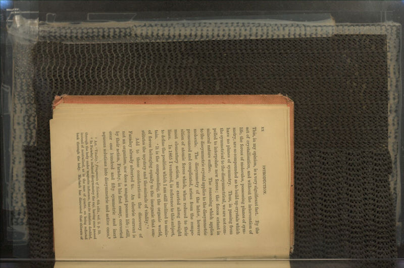 This, in my opinion, is a very significant fact. By the act of crystallisation, and without the intervention of life, the forces of molecules, possessing planes of sym- metry, are so compounded as to build up crystals which have no planes of symmetry. Thus, in passing from the symmetrical to the dissymmetrical, we are not com- pelled to interpolate new forces; the forces extant in mineral nature suffice. The reasoning which applies to the dissymmetric crystal applies to the dissymmetric molecule. The dissymmetry of the latter, however pronounced and complicated, arises from the compo- sition of atomic forces which, when reduced to their most elementary action, are exerted along straight lines. In 1865 I ventured, in reference to this subject, to define the position which I am still inclined to main- tain. ' It is the compounding, in the organic world, of forces belonging equally to the inorganic that con- stitutes the mystery and the.miracle of vitality.'' Add to these considerations the discovery of Faraday already adverted to. An electric current is not an organism, nor does a magnet possess life; still, by their action, Faraday, in his first essay, converted over one hundred and fifty symmetric and inert aqueous solutions into dissymmetric and active ones.2 1 Art. ' Vitality,1 Fragments of Science, Cth edit., vol. ii. p. 50. 2 In Faraday's induced dissymmetry the ray, having once passed through the body under magnetic influence, has its rotation doubled, instead of neutralised, as in the case of quartz, on being reflected back through the body. Marbach has discovered that chlorate of