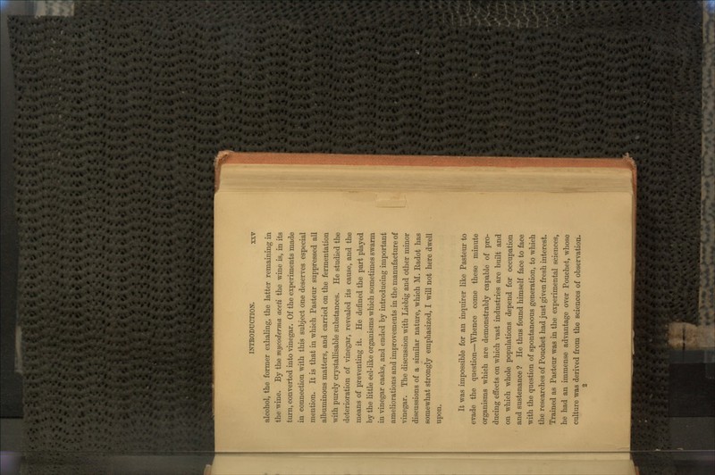 alcohol, the former exhaling, the latter remaining in the wine. By the mycoderma aceti the wine is, in its turn, converted into vinegar. Of the experiments made in connection with this subject one deserves especial mention. It is that in which Pasteur suppressed all albuminous matters, and carried on the fermentation with purely crystallisable substances. He studied the deterioration of vinegar, revealed its cause, and the means of preventing it. He defined the part played by the little eel-like organisms which sometimes swarm in vinegar casks, and ended by introducing important ameliorations and improvements in the manufacture of vinegar. The discussion with Liebig and other minor discussions of a similar nature, which M. Eadot has somewhat strongly emphasized, I will not here dwell upon. It was impossible for an inquirer like Pasteur to evade the question—Whence come these minute organisms which are demonstrably capable of pro- ducing effects on which vast industries are built and on which whole populations depend for occupation and sustenance ? He thus found himself face to face with the question of spontaneous generation, to which the researches of Pouchet had just given fresh interest. Trained as Pasteur was in the experimental sciences, he had an immense advantage over Pouchet, whose culture was derived from the sciences of observation. 2
