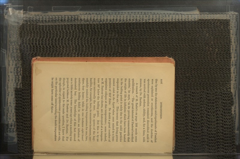 One by one the statements and experiments of Pouchet were explained or overthrown, and the doctrine of spontaneous generation remained discredited until it \vas revived with ardour, ability, and, for a time, with success, by Dr. Bastian. A remark of M. Eadot's on page 103 needs some qualification. * The great interest of Pasteur's method consists,' he says, ' in its proving unanswerably that the origin of life in infusions which have been heated to the boiling point is solely due to the solid particles suspended in the air.' This means that living germs cannot exist in the liquid when once raised to a tem- perature of 212° Fahr. No doubt a great number of organisms collapse at this temperature ; some indeed, as M. Pasteur has shown, are destroyed at a tempera- ture 90° below the boiling point. But this is by no means universally the case. The spores of the hay- bacillus, for example, have, in numerous instances, suc- cessfully resisted the boiling temperature for one, two, three, four hours; while in one instance eight hour* continuous boiling failed to sterilise an infusion of desiccated hay. The knowledge of this fact caused me a little anxiety some years ago when a meeting was projected between M. Pasteur and Dr. Bastian. For though, in regard to the main question, I knew that the upholder of spontaneous generation could not win, on the particular issue touching the death temperature he might have come off victor.