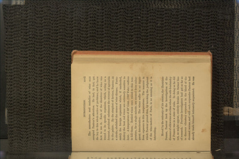 The manufacture and maladies of wine next occupied Pasteur's attention. He had, in fact, got the key to this whole series of problems, and he knew how to use it. Each of the disorders of wine was traced to its specific organism, which, acting as a ferment, produced substances the reverse of agreeable to the palate. By the simplest of devices, Pasteur, at a stroke, abolished the causes of wine disease. Fortu- nately the foreign organisms which, if unchecked, destroy the best red wines are extremely sensitive to heat. A temperature of 50° Cent. (122° Fahr.) suffices to kill them. Bottled wines once raised to this tem- perature, for a single minute, are secured from subse- quent deterioration. The wines suffer in no degree from exposure to this temperature. The manner in which Pasteur proved this, by invoking the judgment of the wine-tasters of Paris, is as amusing as it is interesting. Moved by the entreaty of his master, the illustrious Dumas, Pasteur took up the investigation of the diseases of silkworms at a time when the silk-husbandry of France was in a state of ruin. In doing so he did not, as might appear, entirely forsake his former line of research. Previous investigators had got so far as to discover vibratory corpuscles in the blood of the diseased worms, and with such corpuscles Pasteur had already made himself intimately acquainted. He was -