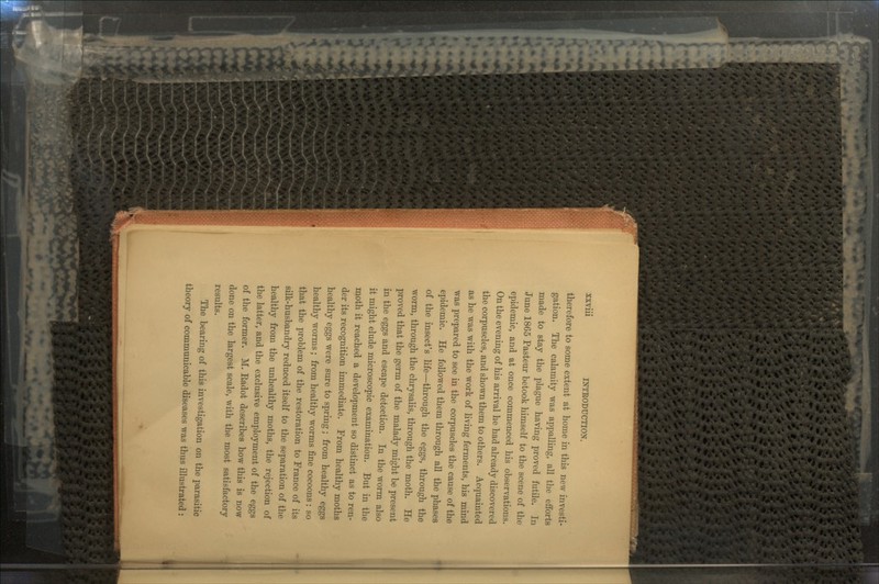 therefore to some extent at home in this new investi- gation. The calamity was appalling, all the efforts made to stay the plague having proved futile. In June 1865 Pasteur betook himself to the scene of the epidemic, and at once commenced his observations. On the evening of his arrival he had already discovered the corpuscles, and shown them to others. Acquainted as he was with the work of living ferments, his mind was prepared to see in the corpuscles the cause of the epidemic. He followed them through all the phases of the insect's life—through the eggs, through the worm, through the chrysalis, through the moth. He proved that the germ of the malady might be present in the eggs and escape detection. In the worm also it might elude microscopic examination. But in the moth it reached a development so distinct as to ren- der its recognition immediate. From healthy moths healthy eggs were sure to spring; from healthy eggs healthy worms; from healthy worms fine cocoons : so that the problem of the restoration to France of its silk-husbandry reduced itself to the separation of the healthy from the unhealthy moths, the rejection of the latter, and the exclusive employment of the eggs of the former. M. Eadot describes how this is now done on the largest scale, with the most satisfactory results. The bearing of this investigation on the parasitic theory of communicable diseases was thus illustrated :