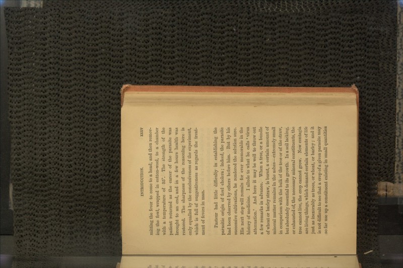 mitting the fever to coine to a head, and then remov- ing the fowl, wrapped in cotton-wool, to a chamber with a temperature of 35°. The strength of the patient returned as the career of the parasite was brought to an end, and in a few hours health was restored. The sharpness of the reasoning here is only equalled by the conclusiveness of the experiment, which is full of suggestiveness as regards the treat- ment of fevers in man. Pasteur had little difficulty in establishing the parasitic origin of fowl cholera; indeed, the parasite had been observed by others before him. But by his successive cultivations, he rendered the solution sure. His next step will remain for ever memorable in the history of medicine. I allude to what he calls ' virus attenuation.' And here it may be well to throw out a few remarks in advance. When a tree, or a bundle of wheat or barley straw, is burnt, a certain amount of mineral matter remains in the ashes—extremely small in comparison with the bulk of the tree or of the straw, but absolutely essential to its growth. In a soil lacking, or exhausted of, the necessary mineral constituents, the tree cannot live, the crop cannot grow. Now contagia are living things, which demand certain elements of life just as inexorably as trees, or wheat, or barley; and it is not difficult to see that a crop of a given parasite may so far use up a constituent existing in small quantities