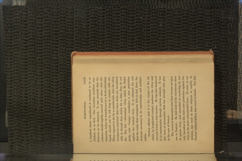 a hundred times reproduced, it continued to be as virulent as at first. One necessary condition was, however, to be observed. It was essential that the cultures should rapidly succeed each other—that the organism, before its transference to a fresh cultivating liquid, should not be left long in contact with air. When exposed to air for a considerable time the virus becomes so enfeebled that when fowls are inoculated with it, though they sicken for a time, they do not die. But this ' attenuated' virus, which M. Eadot justly calls 'benign,' constitutes a sure protection against the virulent virus. It so exhausts the soil that the really fatal contagium fails to find there the elements necessary to its reproduction and multipli- cation. Pasteur affirms that it is the oxygen of the air which, by lengthened contact, weakens the virus and converts it into a true vaccine. He has also weakened it by transmission through various animals. It was this form of attenuation that was brought into play in the case of Jenner. The secret of attenuation had thus become an open one to Pasteur. He laid hold of the murderous virus of splenic fever, and succeeded in rendering it, not only harmless to life, but a sure protection against the virus in its most concentrated form. No man, in my opinion, can work at these subjects so rapidly as Pasteur without falling into errors of detail. But this