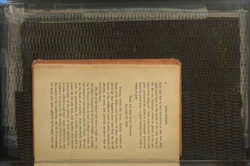 have said had it been announced to him that fifty- eight years later, on the fa$ade of the little house in the Rue des Tanneurs, would be placed, in the pre- sence of his living son—laden with honours, laden with glory, passing in the midst of a triumphal procession along the paved town—a plate bearing these words in letters of gold: HERE WAS BORN Louis PASTEUR, December 27, 1822. Pausing before this house, Pasteur recalled the image of his father and mother—of those whom he called his dear departed ones—and from the far-off depths of his childhood came so many memories of affection, devotion, and paternal sacrifices that he burst into tears. The life of his father had been a rough one. An old soldier, decorated on the field of battle, on return- ing to France, where he had no longer a home, he was obliged to work hard to earn his bread. He took up the trade of a tanner. Soon afterwards, having made the acquaintance of a worthy young girl, he joined his lot with hers, and together they entered courageously on the labours of their married life- he calm, reflective, and more eager, whenever he had a moment of repose, for the society of books than for the society of his neighbours; she full of enthusiasm, her heart and spirit agitated by thoughts above the