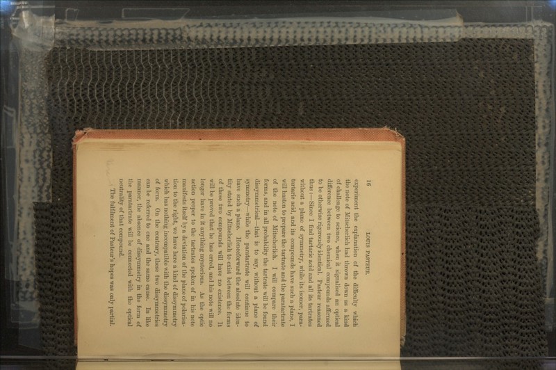 experiment the explanation of the difficulty which the note of Mitscherlich had thrown down as a kind of challenge to science, when it signalised an optical difference between two chemical compounds affirmed to be otherwise rigorously identical. Pasteur reasoned thus :—Since I find tartaric acid and all its tartrates without a plane of symmetry, while its isomer, para- tartaric acid, and its compounds have such a plane, I will hasten to prepare the tartrate and the paratartrate of the note of Mitscherlich. I will compare their forms, and in all probability the tartrate will be found dissymmetrical—that is to say, without a plane of symmetry—while the paratartrate will continue to have such a plane. Henceforward the absolute iden- tity stated by Mitscherlich to exist between the forms of these two compounds will have no existence. It will be proved that he has erred, and his note will no longer have in it anything mysterious. As the optic action proper to the tartrates spoken of in his note manifests itself by a deviation of the plane of polarisa- tion to the right, we have here a kind of dissymmetry which has nothing incompatible with the dissymmetry of form. On the contrary, these two dissymmetries can be referred to one and the same cause. In like manner, the absence of dissymmetry in the form of the paratartrate will be connected with the optical neutrality of that compound. The fulfilment of Pasteur's hopes was only partial.