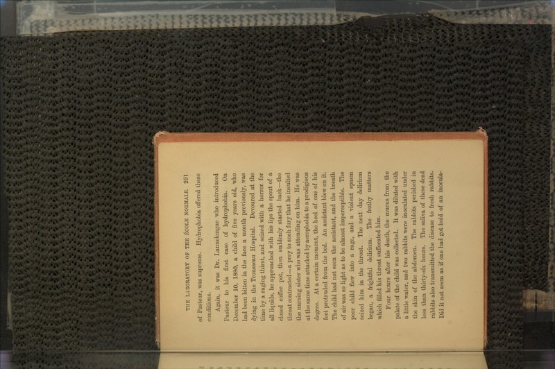 of Pasteur, was supreme. Hydrophobia offered these conditions. Again, it was Dr. Lannelongue who introduced Pasteur to his first case of hydrophobia. On December 10, 1880, a child of five years old, who had been bitten in the face a month previously, was dying in the Trousseau Hospital. Devoured at the time by a raging thirst, and seized with a horror for all liquids, he approached with his lips the spout of a closed coffee pot, then suddenly started back—the throat contracted—a prey to such fury that he insulted the nursing sister who was attending on him. He was at the same time attacked by aerophobia to a prodigious degree. At a certain moment, the heel of one of his feet protruded from the bed. An assistant blew on it. The child had not seen the assistant, and the breath of air was so light as to be almost imperceptible. The poor child flew into a rage, and a violent spasm seized him in the throat. The next day delirium began, a frightful delirium. The frothy matters which filled his throat suffocated him. Four hours after his death, the mucus from the palate of the child was collected. It was diluted wdth a little water, and two rabbits were inoculated under the skin of the abdomen. The rabbits perished in less than thirty-six hours. The saliva of these dead rabbits also transmitted the disease to fresh rabbits. Did it not seem as if one had got hold of an inocula-
