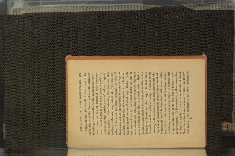 Impatient with the length of time required for the incubation of the disease, and with the obligation of waiting whole months for the result of an experi- ment, when the subject demanded such numerous ones, Pasteur began to seek some means of producing hydrophobia with certainty and of making it appear more rapidly. Notwithstanding the assertion of a professor of the veterinary school at Lyons that the saliva of the rabid dog alone contained the virus of the disease, and that he had failed in every attempt to inoculate, whether with the substance of the brain or with the spinal marrow of rabid dogs; Pasteur, with due care as to purity, introduced under the skin of some rabbits and some dogs, divers parts of the brain of a dog which had died in a rabid state. Hydro- phobia declared itself in both dogs and rabbits, with a duration of incubation about equal to that which followed the ordinary bite of a dog. Although it was necessary still to submit to this long uncertainty with regard to the incubation, one great result was obtained: hydrophobia could be inoculated with other matter than saliva. Not only is the saliva always impure, containing a saliva microbe, which is endowed with a special virulence of its own, but it presents other inconveniences. It is necessary, in these researches, to have a supply of material constantly at hand. Now, the saliva loses its rabic virulence in twenty- four hours. The existence of the rabic virulence in 15