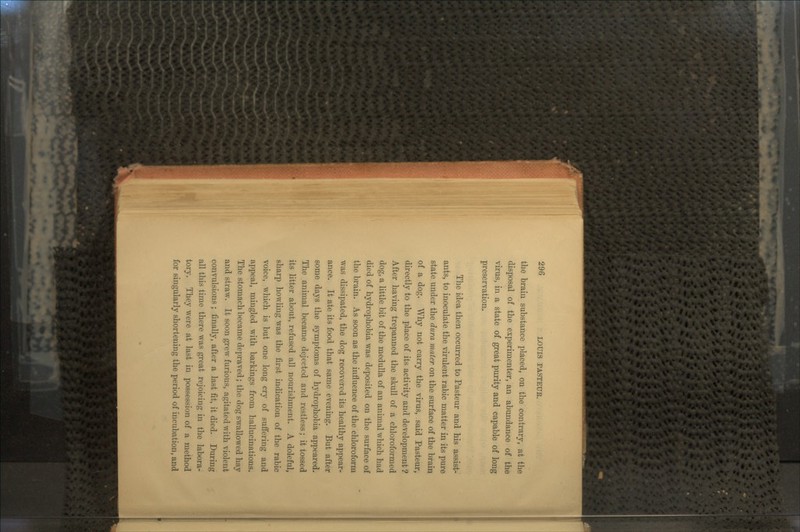 the braiu substance placed, on the contrar}% at the disposal of the experimenter, an abundance of the virus, in a state of great purity and capable of long preservation. The idea then occurred to Pasteur and his assist- ants, to inoculate the virulent rabic matter in its pure state under the dura mater on the surface of the brain of a dog. Why not carry the virus, said Pasteur, directly to the place of its activity and development ? After having trepanned the skull of a chloroformed dog, a little bit of the medulla of an animal which had died of hydrophobia was deposited on the surface of the brain. As soon as the influence of the chloroform was dissipated, the dog recovered its healthy appear- ance. It ate its food that same evening. But after some days the symptoms of hydrophobia appeared. The animal became dejected and restless; it tossed its litter about, refused all nourishment. A doleful, sharp howling was the first indication of the rabic voice, which is but one long cry of suffering and appeal, mingled with barkings from hallucinations. The stomach became depraved; the dog swallowed hay and straw. It soon grew furious, agitated with violent convulsions ; finally, after a last fit, it died. During all this time there was great rejoicing in the labora- tory. They were at last in possession of a method for singularly shortening the period of incubation, and