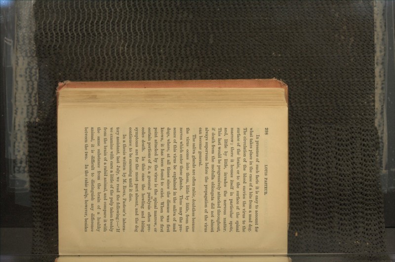 In presence of such facts it is easy to account for what takes place in the case of a bite from a mad dog. The circulation of the blood carries the virus to the surface of the brain, or to the surface of the spinal marrow; there it houses itself in particular spots, and, little by little, invades the nervous matter. This last would be progressively attacked throughout, if death from the medulla oblongata did not almost always supervene before the propagation of the virus can become general. The saliva glands are often rabic, doubtless because the virus oozes into them, little by little, from the nerves which enter these glands. Thus may the pre- sence of this virus be explained in the saliva of mad dogs, wrhere, at all times since the disease was first known, it has been found to exist. When the first point attacked by the virus is the spinal marrow, or certain portions of it, a general paralysis often pre- cedes death. In this case the howling and biting symptoms are for the most part absent, and the dog continues to be caressing until it dies. In a thesis written by M. Roux, Pasteur's labora- tory assistant, last July, we read the following:—' If we examine with care a little of the pulp taken freshly from the brain of a rabid animal, and compare it with the same substance from the brain of a healthy animal, it is difficult to distinguish any difference between the two. In the rabic pulp, however, besides