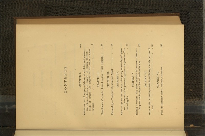 CONTENTS. CHAPTER I. Science and art of surgery—Relation of medicine and surgery- Specialties—Definition of surgery; of surgical affections- Study of surgery—The subjects of this course—Internal injuries CHAPTER II. Classification of wounds—Incised wounds—Their treatment . . 26 CHAPTER III. Hemorrhage—Varieties—Spontaneous Arrest . . . .36 CHAPTER IV. Hemorrhage and its treatment—Temporary arrest—Digital press- ure—Tourniquet—Compresses—Ligature—Acupressure—Tor- sion—Styptics 61 CHAPTER V. Healing of wounds—The third indication of treatment—Plaster— Compress and bandage—Rest—Position—Sutures . CHAPTER VI. Other modes of healing—Scabbing—Histology of the process of repair . . . . . . • CHAPTER VII. Pus: its character, source, varieties, uselessness 101 121 145