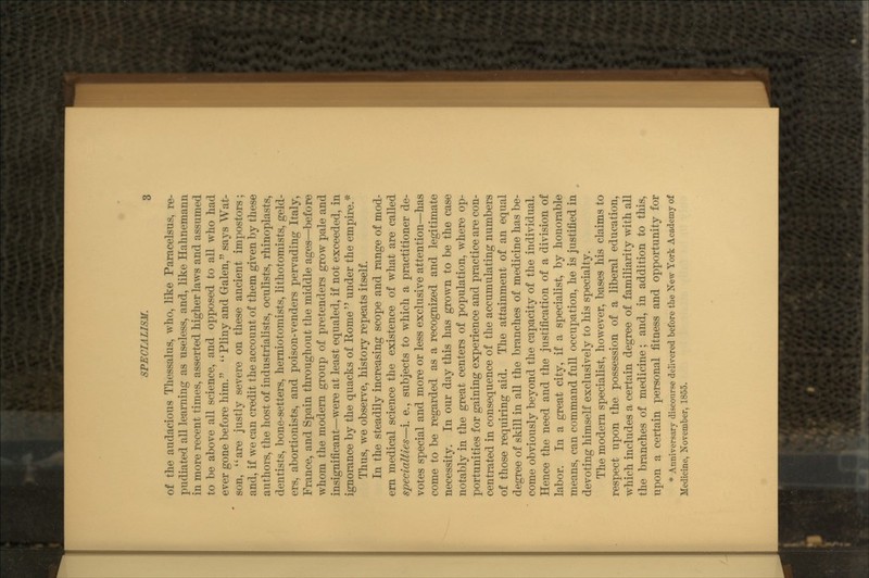 of the audacious Thessalus, who, like Paracelsus, re- pudiated all learning as useless, and, like Hahnemann in more recent times, asserted higher laws and assumed to be above all science, and opposed to all who had ever gone before him. Pliny and Galen, says Wat- son, are justly severe on these ancient impostors; and, if we can credit the account of them given by these authors, the host of industrialists, oculists, rhinoplasts, dentists, bone-setters, herniotomists, lithotomists, geld- ers, abortionists, and poison-venders pervading Italy, France, and Spain throughout the middle ages—before whom the modern group of pretenders grow pale and insignificant—were at least equaled, if not exceeded, in ignorance by the quacks of Rome under the empire.* Thus, we observe, history repeats itself. In the steadily increasing scope and range of mod- ern medical science the existence of what are called specialties—i. e., subjects to which a practitioner de- votes special and more or less exclusive attention—has come to be regarded as a recognized and legitimate necessity. In our day this has grown to be the case notably in the great centers of population, where op- portunities for gaining experience and practice are con- centrated in consequence of the accumulating numbers of those requiring aid. The attainment of an equal degree of skill in all the branches of medicine has be- come obviously beyond the capacity of the individual. Hence the need and the justification of a division of labor. In a great city, if a specialist, by honorable means, can command full occupation, he is justified in devoting himself exclusively to his specialty. The modern specialist, however, bases his claims to respect upon the possession of a liberal education, which includes a certain degree of familiarity with all the branches of medicine; and, in addition to this, upon a certain personal fitness and opportunity for * Anniversary discourse delivered before the New York Academy of Medicine, November, 1855.