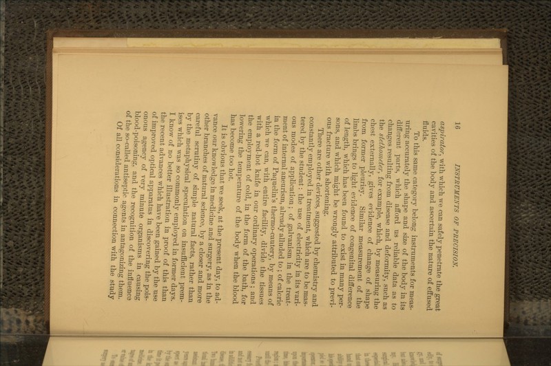 aspirator, with which we can safely penetrate the great cavities of the body and ascertain the nature of effused fluids. To this same category belong instruments for meas- uring accurately the shape and size of the body in its different parts, which afford us reliable data as to changes resulting from disease and deformity, such as the stethometer, for example, which, by measuring the chest externally, gives evidence of change of shape from former pleurisy. Similar measurement of the limbs brings to light evidence of congenital difference of length, which has been found to exist in many per- sons, and which might be wrongly attributed to previ- ous fracture with shortening. There are other devices, suggested by chemistry and constantly employed in treatment, which are to be mas- tered by the student: the use of electricity in its vari- ous modes of application; of galvanism in the treat- ment of internal aneurism, already alluded to ; of caloric in the form of Paquelin's thermo-cautery, by means of which we can, with entire facility, divide the tissues with a red-hot knife in our ordinary operations ; and the employment of cold, in the form of the bath, for lowering the temperature of the body when the blood has become too hot. It is obvious that we seek, at the present day, to ad- vance our knowledge in medicine and surgery, as in the other branches of natural science, by a closer and more careful scrutiny of simple natural facts, rather than by the metaphysical speculation on insufficient prem- ises which was so commonly employed in former days. I know of no better illustration in proof of this than the recent advances which have been gained by the use of improved optical apparatus in discovering the pois- onous agency of very minute organisms in causing blood-poisoning, and the recognition of the influence of the so-called antiseptic agents in antagonizing them. Of all considerations in connection with the study
