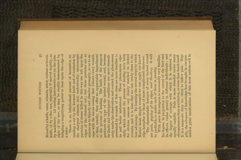 flicted by a knife, razor, scissors, saber, cutlass or bowie- knife, or by a fine saw, especially if moved rapidly, as by machinery. All cutting instruments act on the prin- ciple of the saw, as may be readily demonstrated by bringing a magnifying power to bear upon the edge of a razor. There is an infinitesimal amount of laceration at- tending a cut by the keenest knife and of contusion by the sharpest scissors, and, undoubtedly, microscopic particles of tissue killed in this way are left upon the edges of the cleanest cut; but these particles are so minute as to liquefy and dissolve promptly, so as to es- cape with the serous oozing that follows every wound, so that, usually, they offer no appreciable impediment to the process of healing. The knife of the surgeon produces the type of the incised wound, and, because its limits and subsequent conditions are more immedi- ately under his observation and control, the phenomena presented by wounds of this class are more familiar to us and better understood. Those phenomena espe- cially which attend the process of healing have been for obvious reasons very closely watched in incised wounds, and it is here that we can study them to the best advantage. By learning the several steps by which Nature heals simple wounds we can apply our knowl- edge hereafter to those of more complicated character. The characteristic features of every incised wound are pain, gaping of its edges, and bleeding. It will be profitable to notice each of these in passing. With pain the surgeon is necessarily very familiar. Its degree, in proportion to the extent of the hurt and its effects, varies greatly in different individuals; and the degree of courage with which it is endured is equally variable. Pain is more dreaded under many circumstances than mutilation, or even than death itself. It is a surgeon's duty too often to inflict pain. Hap- pily, the advance of knowledge has brought in our gen- eration great amelioration of this most serious evil in