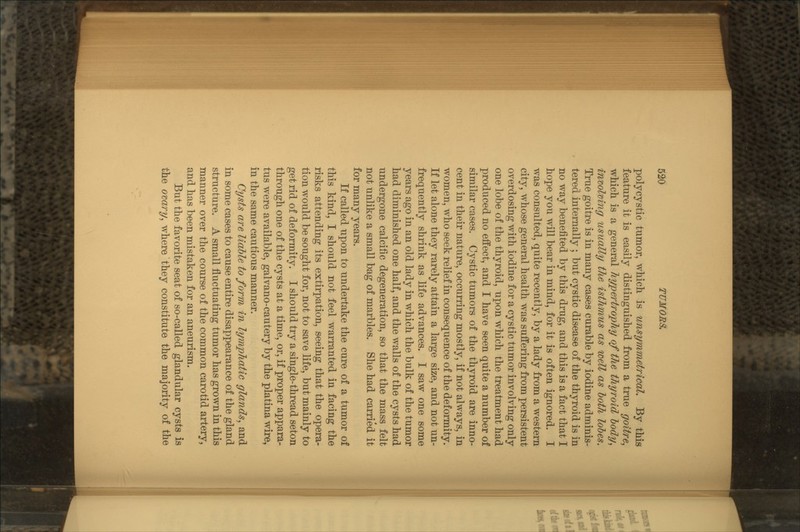 polycystic tumor, which is unsymmetrical. By this feature it is easily distinguished from a true goitre, which is a general hypertrophy of the thyroid body, involving usually the isthmus as well as both lobes. True goitre is in many cases curable by iodine adminis- tered internally ; but cystic disease of the thyroid is in no way benefited by this drug, and this is a fact that I hope you will bear in mind, for it is often ignored. I was consulted, quite recently, by a lady from a western city, whose general health was suffering from persistent overdosing with iodine for a cystic tumor involving only one lobe of the thyroid, upon which the treatment had produced no effect, and I have seen quite a number of similar cases. Cystic tumors of the thyroid are inno- cent in their nature, occurring mostly, if not always, in women, who seek relief in consequence of the deformity. If let alone they rarely attain a large size, and not un- frequently shrink as life advances. I saw one some years ago in an old lady in which the bulk of the tumor had diminished one half, and the walls of the cysts had undergone calcific degeneration, so that the mass felt not unlike a small bag of marbles. She had carried it for many years. If called upon to undertake the cure of a tumor of this kind, I should not feel warranted in facing the risks attending its extirpation, seeing that the opera- tion would be sought for, not to save life, but mainly to get rid of deformity. I should try a single-thread seton through one of the cysts at a time, or, if proper appara- tus were available, galvano-cautery by the platina wire, in the same cautious manner. Cysts are liable to form in lymphatic glands, and in some cases to cause entire disappearance of the gland structure. A small fluctuating tumor has grown in this manner over the course of the common carotid artery, and has been mistaken for an aneurism. But the favorite seat of so-called glandular cysts is the ovary, where they constitute the majority of the
