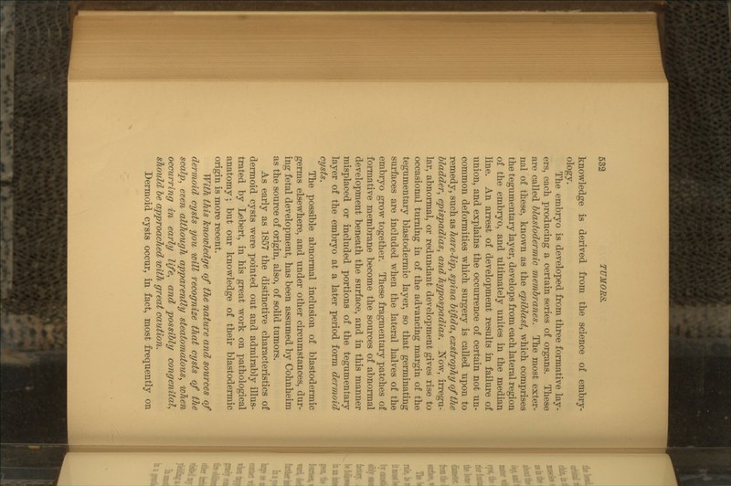 knowledge is derived from the science of embry- ology. The embryo is developed from three formative lay- ers, each producing a certain series of organs. These are called blastodermic membranes. The most exter- nal of these, known as the epiblast, wThich comprises the tegumentary layer, develops from each lateral region of the embryo, and ultimately unites in the median line. An arrest of development results in failure of union, and explains the occurrence of certain not un- common deformities which surgery is called upon to remedy, such as hare-lip, spina bifid a, exstrophy of the bladder, epispadias, and Jiypospadias. Now, irregu- lar, abnormal, or redundant development gives rise to occasional turning in of the advancing margin of the tegumentary blastodermic layer, so that germinating surfaces are included when the lateral halves of the embryo grow together. These fragmentary patches of formative membrane become the sources of abnormal development beneath the surface, and in this manner misplaced or included portions of the tegumentary layer of the embryo at a later period form dermoid cysts. The possible abnormal inclusion of blastodermic germs elsewhere, and under other circumstances, dur- ing fetal development, has been assumed by Cohnheim as the source of origin, also, of solid tumors. As early as 1857 the distinctive characteristics of dermoid cysts were pointed out and admirably illus- trated by Lebert, in his great work on pathological anatomy; but our knowledge of their blastodermic origin is more recent. With this knowledge of the nature and sources of dermoid cysts you will recognize that cysts of the scalp, even although apparently steatomatous, when occurring in early life, and possibly congenital, should be approached with great caution. Dermoid cysts occur, in fact, most frequently on