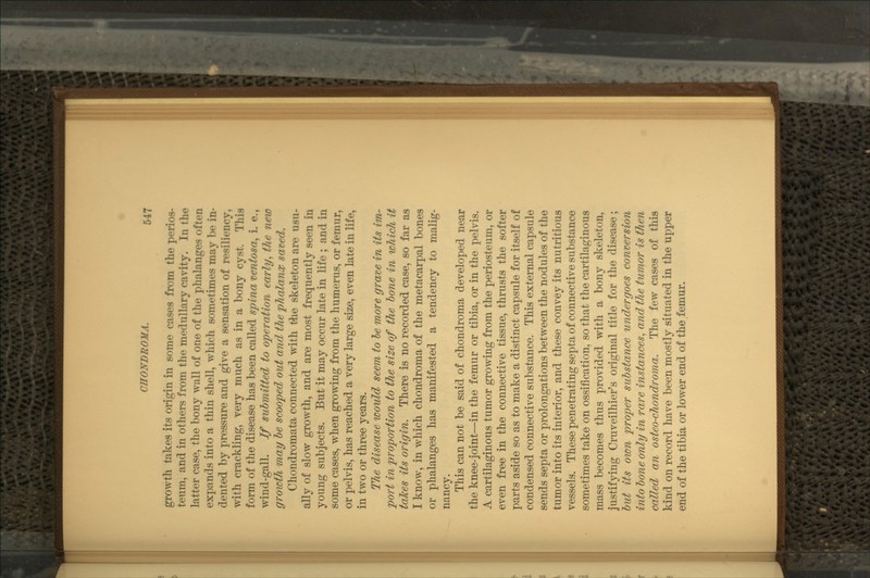 growth takes its origin in some oaaefl lr«m the perios- teum, and in others from the m.-dullnry ravify. In the latter case, the bony wall of one of the phalanges often expands into a thin shell, which sometimes may !)•• in- dented by pressure and give a sensation of resiliency, with crackling, very much as in a bony cyst. This form of the disease has been called spina ventosa, i. e., wind-gall. If submitted to operation early, the new growth may be scooped out and the phalanx saved. Chondromata connected with the skeleton are usu- ally of slow growth, and are most frequently seen in young subjects. But it may occur late in life ; and in some cases, when growing from the humerus, or femur, or pelvis, has reached a very large size, even late in life, in two or three years. The disease would seem to le more grave in its im- port in proportion to the size of the bone in which it taTces its origin. There is no recorded case, so far as I know, in which chondroma of the metacarpal bones or phalanges has manifested a tendency to malig- nancy. This can not be said of chondroma developed near the knee-joint—in the femur or tibia, or in the pelvis. A cartilaginous tumor growing from the periosteum, or even free in the connective tissue, thrusts the softer parts aside so as to make a distinct capsule for itself of condensed connective substance. This external capsule sends septa or prolongations between the nodules of the tumor into its interior, and these convey its nutritious vessels. These penetrating septa of connective substance sometimes take on ossification, so that the cartilaginous mass becomes thus provided with a bony skeleton, justifying Cruveilhier's original title for the disease; but its own proper substance undergoes conversion into bone only in rare instances, and the tumor is then called an osteo-chondroma. The few cases of this kind on record have been mostly situated in the upper end of the tibia or lower end of the femur.