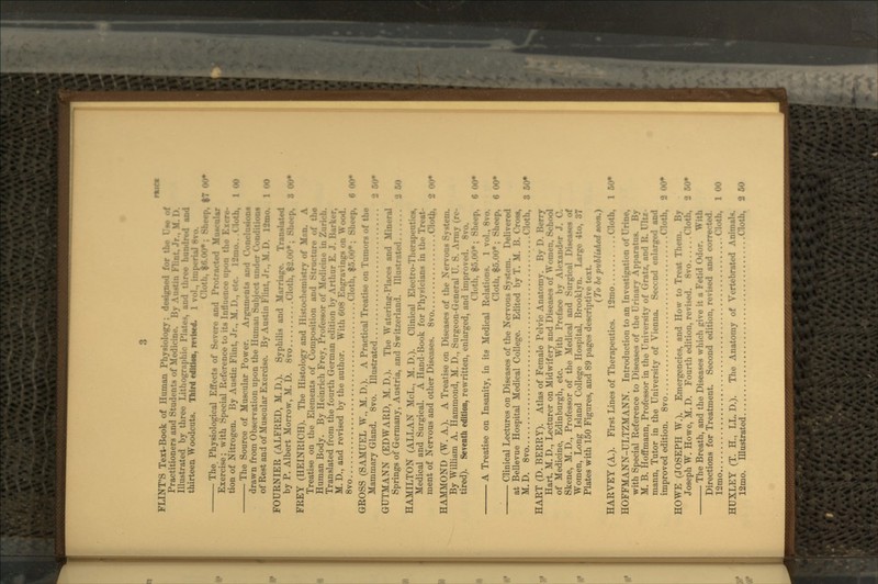 FLINT'S Text-Book of Human Physiology; designed for the Uw of Practitioners and Stml.-n?> i.f NU-di, Illustrated by three Lithographic i' thirteen Woodcuts. Third edition, revised. •h, $0.00*; Sheep, $T 00* The Physiological Effects of Severe and 1': Muscular Exercise; with Special Reference to its I: tion of Nitrogen. By Austin Flint, Jr.. M. !>., ,.;, . ]_-,,,,,. ,'lolh, 1 00 The Source of Muscular Power. Arguments and Conclusion* i . ~~ drawn from Observation upon the Human Sul, of Rest and of Muscular Exercise. By Austin Flint, Jr.. M. i>. I2mo. 100 FOURNIER (ALFRED, M.D.). Syphilis and M;,r translated by P. Albert Morrow, M. D. 8vo 10Cp, 8 00* FREY (HEINRICH). The Histology and Histochenmtry of Mnn. A Treatise on the Elements of Composition ami Struct i. Human Body. By Heinrich Frey, 1'; Translated from the fourth German edition by Art!:;. M. D., and revised by the author. With 608 Engravings on Wood. 8vo Cloth, f-,.«..)* ; Sheep, 6 00* GROSS (SAMUEL W., M. D.). A Practical Treatise on Tumors of the Mammary Gland. 8vo. Illustrated GUTMANN (EDWARD, M. D.). The Watering-Places and Springs of Germany, Austria, and Switzerland. Ill;; HAMILTON (ALLAN MoL., M. D.). Clinical Electr.-- tics, Medical and Surgical. A Hand-Book for Physicians in tin- I ment of Nervous and other Diseases. 8vo 2 00* HAMMOND (W. A.). A Treatise on Diseases of the Nervous Sy>t By William A. Hammond, M. D., Surgeon-General U. S. Ann. tired). Seventh edition, rewritten, enlarged, and improved. *• Cloth, $5.00*; Sheep, 6 00* A Treatise on Insanity, in its Medical Relations. 1 vol., 8vo. Cloth, $6.00*; Sheep, 6 00* Clinical Lectures on Diseases of the Nervous System. Delivered at Bellevue Hospital Medical College. Edited by T. M. B. Cross, M.D. 8vo Cloth, 3 60* HART (D. BERRY). Atlas of Female Pelvic Anatomy. By ! Hart, M. D., Lecturer on Midwifery and Diseases of Women, School of Medicine, Edinburgh, etc. With Preface by Alexander J. 0. Skene, M. D., Professor of the Medical and Surgical Diseases of Women, Long Island College Hospital, Brooklyn. Large 4to, 37 Plates with 150 Figures, and 89 pages descriptive text. ( To be puUithed toon.) HARVEY (A.). First Lines of Therapeutics. 12mo Cloth, 150* HOFFMANN-ULTZMANN. Introduction to an Investigation of Urine, with Special Reference to Diseases of the Urinary Apparatus. By M. B. Hoffmann, Professor in the University of Gratz, and R. UlU- mann, Tutor in the University of Vienna. Second enlarged and improved edition. 8vo . .Cloth, 9 00* HOWE (JOSEPH W.). Emergencies, and How to Treat Them. By Joseph W. Howe, M. D. Fourth edition, revised. 8vo Cloth, ! The Breath, and the Diseases which give it a Fetid Odor. With Directions for Treatment. Second edition, revised and corrected. 12mo Cloth, 1 00 HUXLEY (T. H., LL. D.). The Anatomy of Vertebrated Animals. 12mo. Illustrated Cloth, 250