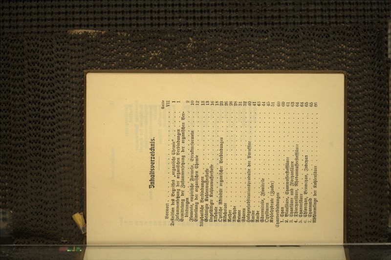 ^nhaltsperzeichnis. Seite 55ctmort :..... VII 3)efiniHon bc8 S3e9nffc§ „organijd^c (ifjemie 1 3ufammenfcfeung bcr orgauifdjen iBerbinbungen .... 1 ©imittelung bcr 3itfamnienfe^ung ber organifd^cu ^cr* binbungcn 2 ^Ifomcrtc, enn)iviid^e ^Joimcln, @tvu!tnvfonneln .... 10 Einteilung bcr organifc^en (S^emie 12 ^llip^atifd^e SJerbinbungcn 13 ©ciättigte ^o^leniuafferftoffc 13 Ungefättigtc ^ot/lcnnjaffcrftoffc 16 «Ifo^olc 18 Optifc^c 2lftit)ität organi|(^er ^erbinbungcu 23 aifo^olatc 26 «ct^cr 26 aibe^^bc 28 «ftone 31 Säuren 32 ^alogenfubftitutiongprobufte bcr Paraffine 40 amine 41 STmibc 43 @äurcnilrilc, 3;fonitvilc 44 Ojpfäuren 45 ÄoI)rcb^brate (3u(fer) 51 (i^anDcrbinbungen . 60 1. ^^an CO 2. ©laufäurc, (S;^anttjafferfitofffäure . . . • Gl 3. Spanfäurc unb i^foc^anfäure 63 4. 2:^ioci)anfäure, Si^obaniüafferftofffäuve 64 5. ß^anurjäure 64 6. ©^lorc^an, 33romc9an, ^obc^an 65 7. S^anamib . . . • 65 Sl&fömmringc ber Ä'o^Ieniäurc 66