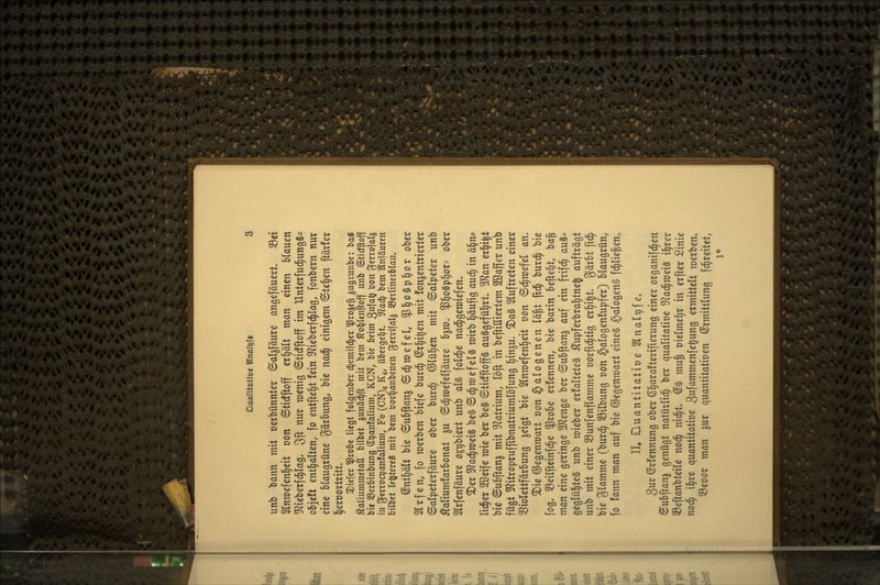 unb 'oann mit üerbünnter ©al^fäure angefäuert. ^ei Slnnjefenl^eit oon ©ttdfftoff etl^ält man einen Um^n ?Jiteberf^Iag. 3ft nur menig ©ticfftoff im Unterfud^ungSs objeft entl^alten, fo entfte^t fein S^^ieberfc^lag, fonbern nur eine blaugrüne gärbung, bie nad^ einigem BUf)m ftär!er l^erDortritt. 2)ic[cr 5ßro6e liegt folgcnber ä)tm\\ä)tx ^rojc^ gugrunbc: ba« Äaliummctaa bilbet gunä^ft mit bem Äo^tcnjioff unb ©tidfloff bie ißcrbinbung S^anfatium, KCN, bie beim 3f^^ ^O ^^crrojalj in gerroctjanfalium, Fe (CN)8 K4, übergel^t. 'Ulaä) bem Slnfäurcn bilbet If^tcrejS mit bem öor^anbcnen g^trifals S3erlinerblau. ©nll^ält bie ©ubftan^ ©d^mefel, ^l^oSp^or ober 2lrfen, fo werben biefe bur(^ ©r^i^en mit fon^entrierter ©alpeterfäure ober burd^ ©lü^en mit Salpeter unb Äaliumfarbonat ju ©d^mefelfäure bjm, ^l)0^p^ox^ ober Slrfenföure og^biert unb als folc^e nad^gemiefen. ^er 3f?ad^n)ei§ be§ ©d^mef eis mirb ^äufig aud§ in ä§n* lid^er Sßeife mie ber be§ ©tidfftop auägefül^rt, Tlan erl^i^t bie ©ubftanj mit ^^latrium, löft in beftiHiertem SÖSaffer unb fügt 3?itroprufftbnatriumlöfung l^in^u. ^a§ Sluftreten einer 33ioIettfärbung jeigt bie 5lnmcfenl^eit von ©d^mefel an» ^ie ©egenroart oon Halogenen lä^t ftd^ burd^ bie fog, 33eilfteinfd^e $robe erfennen, bie barin beftel^t, ba^ man eine geringe 5[Renge ber ©ubftan^ auf ein frifd^ auä? geglühtes unb mieber erfalteteS ^upferbral)tnej aufträgt unb mit einer 33unfenflamme üorfid^tig erl^i^t. gärbt fid^ bie glamme (burd^ 33ilbung oon §alogen!upfer) blaugrün, fo fann man auf bie ©egenmart eines §alogenS fd^lie^en» II. Duantitatioe Slnalpfe. 3ur ©rfennung ober ß^araftertfierung einer organifd^en 8ubftan3 genügt natürlid^ ber qualitatioe ^f^ad^meiS i^rer SSeftanbteile nod^ nid^t, @S mu^ oielme^r in erfter Sinie noc^ i^re quantitative ^wf^n^menfe^ung ermittelt merben» 33eoor man ^ur quantitatioen Ermittlung fd^reitet, 1*