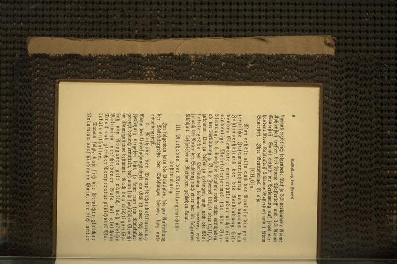 barauS ergi6t ftd^ folgenbeS: 2luf je 3,3 üocJ^anbene 2(tome Äo^lettftoff treffen 6,6 Sttome Sßafferftoff unb 3,3 Sltome ©auerfioff. ©omit enthält bie 5ßerbinbung auf jebeä üor-- l^anbene 2ltom ^o^lenftoff 2 Sltome 2ßafferftoff unb 1 5(tom ©auerftoff. ^\)xq S3ruttoformel ift alfo [CH,0]n. Tlan erl)ält alfo an^ ber 2lnalt)fe bie pro? gentifd^e Suf^mmenfe^ung unb barauS baS 3a]^lent)er^ältni§ ber bie 3Serbinbung SiU benben Elemente; man erl^ält aber nid^t eine cinbeutige 3Jlole!ularformel für bie 3Serr. binbung, b. 1^» burd^ bie 3lnalpfe roirb nid^t entfd^ieben, ob ber SSerbinbung j. 33. bie gormel CHgO ober C2H4Ö2 jufommt. Um ju biefer ju gelangen, muß nod^ bie 5^0- lelulargrö^e ber 3Serbinbung beftimmt toerben, raaS je nad^ ber 9latur ber ©ubftanj nad^ einer ber im folgenben Slbfd^nitt be[d^riebenen 5D^et^oben gefd^el^en fann- III. ?0Jet^oben ber ^J^olefulargcroid^tS- beftimmung. 3m folgenben feien bie ^rinjipien, bie jur Sluffinbung ber 3)2ole!ulargrö^e ber ©ubftanjen bienen, !urj an^- einanbergefe^t. 1. SKet^obe ber ©ampfbid^tebeftimmung. 2ßenn ba§ Unterfud^ungSobjeft ein @aS ift ober fid^ ol^ne Serfe^ung »ergafen lä^t, fo fann man fein ^olcfular- genjid^t baburd^ ermitteln, ba^ man fein fpe^ififd^eS ©emid^t im ^ampf^uftanbe beftimmt. ^a^ bem mid^tigenöe- fe^ oon Sloogabro gilt nämlid^, ba^ gleiche SSolumina üerfd^iebener ©afe bei gleid^em ^rutf unb gleid^er wtemperatur gleid^oiel ^o- lefüle entl^alten. 3)arauS folgt, ba^ fid^ bie ©emid^te gleid^er Sßolumina oerfd^iebener ®afe, bie fid^ unter