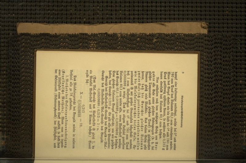 bampf eine Suftmenge oerbrängt, lueld^e bei 0^ unb unter 760 mm 3)rudf baä Sßolumen 60,1 ccm einnel^men roütbe. aOScnn ba§ 93enjol cbenfo roie bie Suft bei 0^ unb 760 m ^tuc! gasförmig ejiftieren fönnte, fo müßten alfo 0,212 baoon ebenfaES baS SSoIumen 60,1 ccm befi^en. ^\in entl^alten nad^ bem roid^tigen ®efe^ üon '2lt)o* gabro alle ®afe unter gleid^en S3ebingungen (b. ^, Ui gleidper 2^emperatur unb gleidjem 2)ruc!) in gleid^gro^en 9täumen gleid^ cielc 3Jlole!üIe/ 2(u§ biefem ®efe| ge^t l^eroor, ba^ bie ©eraid^te gleid^er 3^olumen jwcierÖafe fid^ ^ueinanber »erhalten muffen mit bie 3Jlole!ulargen)id^te biefer ©afe» @e* perimentell ift mit großer ©enauigfeit feftgeftellt roorben, bafe 1 ccm 2öafferftoffga§ bei 0^ unb 760 mm ^rud^ 0,0000898 g wiegt» ^aS in obigem ^eifpiel gemeffene SBoIumen 60,1 ccm würbe alfo, wtnn Söafferftoff »ortäge, ba8 ©eraic^t 60,1 •0,0000898 g = 0,00539698 g bcfi^en» 3)em gleiten 33oIumen Söen^ol entfprid^t, raie mir gefe^cn l^aben, ba§ ©eroid^t 0,212 g. @g gilt alfo bie Proportion: ®ett)i(^t beS 2ßafferftoff8:®en)i^t bcä 35enjolä = 3Kol.* ©ewid^t beä SBafferftoffS: ^Jol.^ßJewid^t beä SSen^olS, 0,00539698: 0,212= 2 : x. (^as moU®tm^i be§ 2ßafferftoffg ift gleich 2, ba ein 3Hole!ül ©afferftoff au§ 2 Sltomen befte^t.) ©omit ergibt ftd^: _ 0,212 _ 0,00539698 3)a8 3Jlole!ulargen)id^t beS Senjolg mürbe in unferem 33eifpiel alfo ^u 78 gefunben. 2. 3Jletl^obeber®efrierpun!tgerntebrigung. (Är^offopifd^e SD^etl^obeO 2öenn man in irgenb^ einer glüffigfeit einen anberen ©toff auflöft, fo finit ftetS ber ®efrierpun!t (©rftarrungSpunft) ber 3lüffig!cit, unb )e. ,
