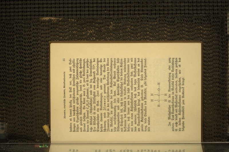 fonbcrn c§ fommt l^äufiö ber %aU t)or, ba| ^wei ©u5^ ftan^en t)on burc^auS ücrfd^iebencn d^emifd^en unb pl^pfifa- lifd^en (Sigcnfd^aften gleid^e pro^entifd^c S^fammenfe^ung unb gleid^eä 3JloIe!ulargen)id^t, fomit bie gleid^e d^emifd^e gormel befi|en. ©o fennt man j. 33. ^roei SBerMnbungen, benen bie Formel C2H6O ^ufommt; e0 ift ba§ ber geroöl^ns lid^e 5ll!o^oI (^t^plal!o§ol) unb ber fog. ©imet^vl^tl^er. 5Der mto^ol ift eine glüffigfeit t)om Äoc^punft 78^ ber 2)imet^9lät^er ein ®a§. groei berartige SSerbinbungen l^ei^en ifomere 33erbinbungen, unb eine berartige ©r? fd^einung wirb Sf^merie genannt S)er GJrunb ber Sfomerien liegt in ber t)erfd^iebenen 3Ser!ettung ber Sltome im 3Jlole!üI, bie gcrabe bei ben 5lo^Ienftofft)erbinbungen fe§r oerfd^iebenartig fein fann. 2luf ©runb mel^rerer Silbungäraeifen unb aEer d^emifd^en ©igenfd^aften ftel^t mit ©id^erl^eit feft, ba^ im $tt]^r)lal!o]^oI bie beiben Äol^len- ftoffatome be§ ^olefülä in birefter S3inbung mitcinanber pelzen; ba^ ferner üon ben fed^S SOßafferftoffatomen brei mit bem einen Äol^lenftoffatom üerbunben finb, jwei mit bem anberen; fd^lie^lid^ ba^ ba3 (e|te 2Bafferftoffatom am Sauerftoffatom pngt, ba§ feinerfeits mieber an baS ^meite Äol^lenftoffatom gebunben ift. ^iefe Sltomüerlet- tung, biefe ©truftur beä 3JloIe!üI§, gibt folgenbeS gormel= bilb mieber: H H I I H-C-C-0-H I I H H 3m Wet^r)Väi^tx ift bie 2ltomüer!ettung eine gan^ anbere. ^aä ©auerftoffatom im TloUM bie[er SSerbinbung ift nid^t bireft mit 2öafferftoff üerbunben, fonbern jmifd^en bie beiben Äo§(cnftoffatome eingefd^oben, mie eS ba§ folgenbe gormetbilb jum Sluäbrudf bringt: