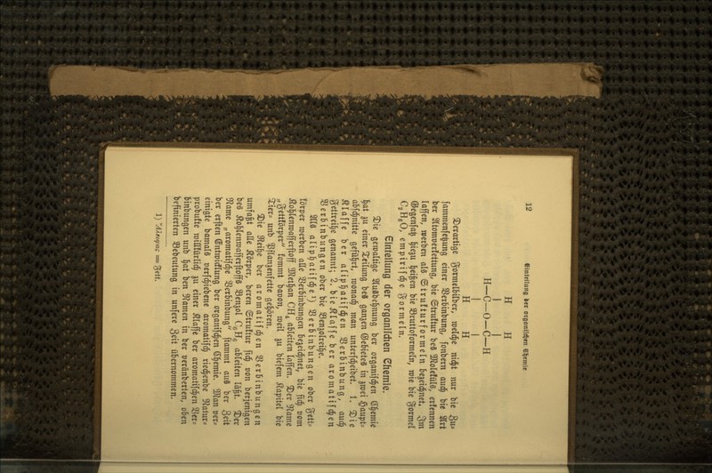 H H I I H—C-O-C—H I I H H 3)erartige gormelbilber, raeld^e ntd^t nur bie 3w= fammenfc^ung einer S3erMnbun(j, fonbern aud^ bie 2lrt ber 2ltomt)erfettung, bie ©truftur beS ^oUtüU, erfennen laffen, werben als ©trufturformeln Be^eid^net« ^m ©eßenfa^ l^ieju l^ei^en bie 93ruttoformeln, wie bie %oxmd C2H6O, empirifd^e gormein. Einteilung der organifdien Chemie. ^ie geroaltige 2(u8be^nung ber organifdien ©Hernie i)at 5U einer ^^eilung be8 ganjen ©eBieteS in ^roei iQauipU abfd^nitte gefül^rt, raonac^ man unterfd^eibet. 1. Die klaffe ber alipl^atifd^en S3erbinbung, aud^ gettrei^e genannt; 2. bie klaffe ber aromatifc^en S3er6inbungcn ober bie SSenjolreil^e. 2ll3 alip^atifd^e 1} SSerbinbungen ober ^ctt^ förper raerben alle SSerBinbungen Bejeid^nel, bie fid^ t)om ^ol^lenwafferftoff 3Jlet§an CH4 ableiten laffen. ^er 9lame „gettförper fommt baoon, roeil ju biefem Kapitel bie iiers unb Pflanzenfette gehören. 3)ie S^teilde ber aromatifd^en 33erBinbungen umfaßt aUe Körper, beren ©truftur fid^ von berjenigen be§ ^o^lenroafferftop SBenjol CqBq aBleiten läfet. ^er 0^ame „aromatifd^e SSerBinbung ftammt an^ ber Seit ber erften ©ntrairflung ber organifdien ß^emie. 3}?an oer* einigte bamals oerfd^iebcne aromotifd^ ried^enbe ^f^atur* probufte mittfürlid^ ju einer illaffc ber aromatif^en 3Scr= binbungen unb 'i)at ben 9f?amen in ber üeränberten, oBen befinierten Sebeutung in unfere ^üi üBernommen. 1) AXeiq?ag = jjett.
