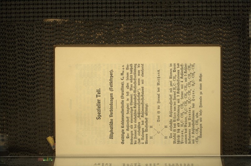 Spezieller Teil, fliiphatirdie Verbindungen (Fettkörper). 6efä«iflfe KohIenwa[fer»o»e (Paraffine), €„ H2n+2. 3)er ^o^lenftoff fungiert in faft allen feinen SSer* binbungen al§ üierwertigeS Clement Wlan erl^ält beSl^alb bie gormel ber einfad^ften 5to^(enftoff==2Bafferftoffr)erbinbung (be§ einfac^ften „^o^Ienroafferftoffeä'O/ ^^^^ ^^^ ^^« 4 SSalenjen be§ J?o|(entt)afferftoffatomS mit eBenfoüiel SItomen SKafferftoff abfättigt: H H \ / C . $Die§ ift bie gormel be§ 5D^et^anS, / \ H H S)er einfad^fte Äol^Ienroafferftoff mit jmei SKtomen im moUM ift ba§ $lt^an t)on ber gormel HgC • CHg. ^aran fd^lie^t fidj al3 Sßerbinbung mit 3 ^ol^lenftoffatomen baS «Propan, HgC-CHa-CHg, ferner mit 4 Äo^lenftoff-- atomen ba§ SButan, HgC-CHg-CHg-CHg, mit 5 Äo^len-^ ftoffatomen bag «fentan, HgCCHg.CHj CH^CHg, mit 6 Äol^Ienftoffatomen ba§ ^e^an, HgC-CH,-CHg -CH,-CHg CHg ufm. ^Bereinigen roir biefe gormein ju einer SRei^e:
