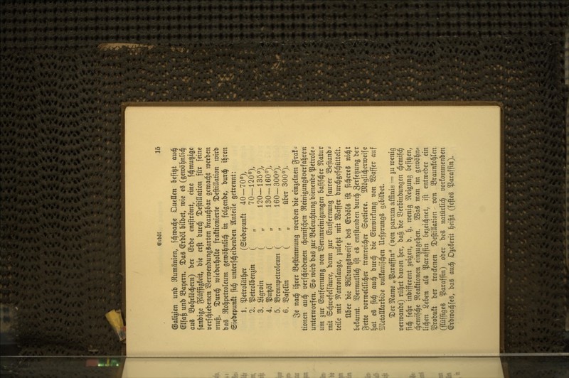 Oali^ten unb S'lutnämen, fc^wad^e Duellen befi^t aud^ @Ifa^ unb Sägern, ^aä @rböl bilbet, wie e§ (geraö^nlt^ aus SSol^rlöci^ern) ber @rbe entfttömt, eine fd^mu|iöe fanbige glüffigleit, bie erft burd^ ^eftillation für feine üerfd^iebenen SßerroenbungSarten Braud^bar gemad^t werben mn^. ^\xx^ roieberl^olte fraftionierte 5DeftilIation wirb baä Sftol^petroleum geroöl^nlid^ in folgenbe, burd^ i^ren ©iebepunit fid^ unterfd^eibenben ^ilnteile getrennt: 1, ^etrolät^er (@iebepun!t 40-70»), 2. ^etrolbenjin ( „ 70—1200), 3, Sigroin ( , 120-1350), 4, ?u^öl ( „ 130-160«), 5. SBrennpetroIeum ( , 160-3000), 6. 33aferin ( „ über 300o). 3e na^ i§rer 33eftimniung werben bie einzelnen gra!=^ tionen a\x^ üerfd^iebenen d^emifd^en S^leinigungSoerfal^ren unterworfen. @o wirb ba§ ^ur Seleud^tung bienenbe ^etrole* um 5ur Entfernung von SSerunreinigungen bafifd^er ^J^atur mit ©d^wefelfäure, bann jur (Entfernung faurer Söeftanb* teile mit 9?atronlauge, jule^t mit 2ßaffcr burd^gefd^üttelt. über bie SBilbungSweife be§ ©rbölS ift fid^ereS nid^t befannt. 33ermutlid^ ift eS entftanben burd^ ^^xU^un^ ber ^üU oorweltlid^er tranreid^er ©eetierc. 9JJögli(|erweife l^at e3 fid^ auc| burd^ bie ©inwirfung oon Söaffer auf SJletallfarbibe üulfanifd^en UrfprungS gebilbet» ^er 9^ame „Paraffin (oon parum affinis = ju wenig oerwanbt) rül^rt baoon l^er, ba^ bie 33erbinbungen d^emif(| fid^ )t^x inbifferent geigen, b. 1^. wenig 3^eigung befi^en, c^emif(|e 3^ea!tionen einjugel^en. 2ßa3 man im gewöhn* lid^en 2tUn alä Paraffin be^eid^net, ift entweber ein ^robu!t ber trodfenen ^eftillation üon SBraunfol^len (pffigeS ^araffm) ober beS natürlid^ üorfommenben ©rbwad^feä, baö aud^ Djoferit l^ei^t (fefteg Paraffin)*