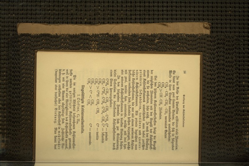 3n ber Slet^c ber Paraffine e^iftieven mU Sfomerien» ©0 fennt man jroei ifomere S3utane, bie fid^ in folgenber SÖßeife in il^rer ©truftur ooneinanber unterfc^eiben: CHg . CHg • CH2 • CH3 normales SButan ^^»>CH.CH3 SfoSutan. Sei ben l^ö^eren ^o^lenroafferftoffen fteigt bie STnjal^l ber möölid^en 3!^«^^^^^^ wit ber Slnjaljl ber ^ol^lenftoff^ atome, bie fie entl^alten, fe^r rafd^. 3^ nad^ ber Stellung eines Äol^lenftoffatomeS unterfd^eibet man babei ^roifc^en primären, fcfunbären, tertiären unb quater^ nären Äol^lenftoffatomen. 21I§ primär bejeid^net man fold^e ^o^lenftoffatome, bie nur mit einem weiteren 5lo^len? ftoffatom üerbunben finb; fefunbär §ei^en biejenigen, njeld^e mit ^mei, tertiär b^ro. quaternör, meldte mit brei b^m. t)ier anberen ^ol^lenfloffatomen in birefter Sinbung [teilen. Sn ben folgenden gormein finb jur Erläuterung biefer Definition bie betreffenben Äol^lenftoffatome burc^ einen ©tern l^eroorgel^oben: CH3' rCH, . C*H2 CHg- C*H2 C*H3 •CH3 C*: = primär = fefunbär CHg CHs > C*H • CH2 •CH3 c* = = tertiär CH3 > C* ■ UII3 c*^ = quaternär» Ungefäfügfe Kohlenwalferüoffe. L Olefine, Cn Han. Die im oorigen Slbfd^nitt befprod^enen Äol^tenmaffer* ftoffc werben gefättigte Äol^lenraafferftoffe genannt, weil in i^nen bie üier 2ßertig!eiten beS ^o^lenftoffs normal, b. 1^. mit t)ier Sltomen abgefättigt finb. Sci^Itteid^e 58er? binbungen entl^alten aber ben Äol^lenftoff in me^rfac^er (boppelter ober breifad^er) S3inbung. Wlan fennt brei