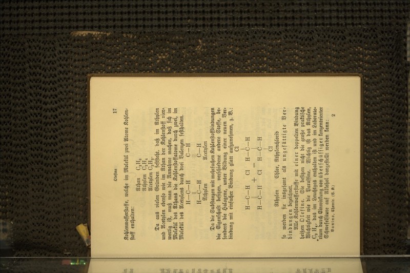 5!o]^Ienn)afferftoffe, raeld^e im MoUM sroet Sltome ^o^lett:: fioff enthalten: ^t^plen C2H4 STcet^len C^Hg. ^a aus üielen ©rünbcn feftftel^t, ba^ im ^ttl^^lcn unb Slcet^len ebenfo wie im $lt^an ber 5lol^lenftoff üier* roertig ift, mu^ man bie Slnnal^me mad^en, ba^ fid^ im 3KoIefül be§ ^tl^anS bie ^o^lenftoffatomc burd^ jmci, im ?moIc!ül beS SlcctplenS burd^ bvei SSalenaen feft^altcn. H—C—H C-H II III H—C-H C—H ^tl^plen Slcet^len ^a bie ©ubftanjen mit melitfad^en ^o^lenftoffbinbungen bie ©igenfd^aft befi^en, oerfc^iebene anbete ©toffe, be«= fonberS bie Halogene, unter 93ilbung einer n^mn S3cr* binbung mit einfad^er 33inbung glatt aufjunel^men, 5» 33.: Cl 1 H—C—H Cl H—C-H II + = I H-C-H Cl H-C—H I Cl ^tl^^len e^Ior, ^It^^Iend^lorib fo werben fie inSgefamt als ungefättigte 33cr* binbungen bejeid;nct, Sitte Äo^lcnmafferftoffe mit einer boppeltcn 93inbung l^eifeen Dlefine. (Sie befi^en nid^t bie groge praltifd^e 2öic%tig!eit roie bie Paraffine, SIBi^tig ift baS Ät^^len, ^Cg H4, baS im Seud^tgaS enthalten ift unb im £aborato«= *rium burd^ ©inmirfung »onüberfd^üffiger fonjcntrierter ©d^roefelfäure auf 2ll!o§ol bargeftettt merben !ann: ißanino, dl^emtc. (6. ft.) 2