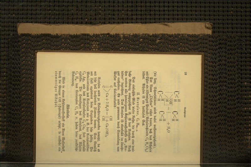 c<L c<s OH H + H,0 H C<S (bie fonj. (Sc^raefelfäure mxlt babei roafferent^ie^enb)* 2)er 5)?amc „Dlefine rü^rt baüon, bog baä Sltl^^Ien mit (5§Ior ein ölförmigeä ^robuft (^t^plcnd^lorib, Cg H^ Gig) bilbet« ^t^plen ift ein farblofeä ©aä. IL Slcetplene, Cn H2n-2. 3)aä einfad^fle ®(ieb biefer iHei^e, bie burd^ eine brei* fac^e 33inbung auSgejeid^net ift, ift baä Slcetplen. D^^ad^ i§m werben alle §omoIogenen Äo^lenroafferftoffe als „2lce:= t^lene Sejeid^net. ^a§ Slcet^len ift ebenfalls im Seud^t- gaä enthalten. (Sä roirb gewonnen burd^ ©inmirfung von 2öaffer auf Salciumfarbib: C. CH III > Ca+ 2 H^O^ 111 +Ca (OH), C/ CH 2lcetr)len mirb ju ^eleud^tungSimedfen benü^t, ba eS mit fe§r §cll leud^tenber glamme brennt, ©ein ©emifd^ mit Suft esplobiert beim ©ntjünben fe^r l^eftig. ^ie 3JletallDerit)ate beä 2lceti;lenä roie 3. S. bag Slcetplenfilber Cj Ag2 unb oa^ ^Icetglenfupfer C3 Cug finb ebenfalls cjplojto» ^ie homologen be§ ^IcetplenS, ba§ SlU^len C3 H^, baä ßroton^len C4 Hg ic. f^ahtn feine praftifc^e 33ebcutung. Hlkohole. 2öirb in einem ^o^lenroafferftoff ein 3ttom 2öafferftoff^ burc^ bie ©ruppe OH (S^brojgl) erfe^t, fo entfte§i ein einwertiger Sllfo^oL