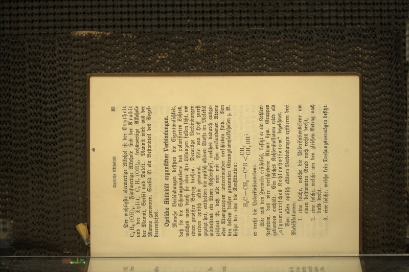 ^cr rcid^tigfte »ierraertige OTol^ol ift ber ßr^tl^rit C^HßCOH)^. günfroertige Sllfo^e finb ber HraBit unb ber 3er)Ht, C5 H^ (OHJg, fe^Sraertige Sllfol^ole ber SHannit, ©orbit unb ^ulcit. 5Rannit wirb m^ ber 3Jlanna gewonnen, ©orbit ift ein 33eftanbteil beS S^ogel- BeerenfafteS. Opfifdie Ektiplfäf organlfcher Verbindungen* Tlan^t SSerbinbungen beft^en bte ©igentümlid^feit, ba^ fie bte ©d;n)ingungSebene be§ polarifierlen Si^leS, welches man burd^ fie ober i^re Söfungen fallen lä^t, um einen geraiffen 93etrag breiten, derartige SSerbinbungcn merben optifd^ a!ttü genannt. 2öie van t'§off ^uerft gezeigt ^at, enll^alten bic optifd^ aftioen ©toffe im ?[RoleIül minbeftenS ein Sltom ilol^lenftoff, n)eld^e§ baburd^ augge?^ ^eiclinet ift, ba^ aEe oier mit il^m oerBunbenen Sltome ober Sltomgruppen untereinanber uerfc^ieben finb» 3Son ben beiben frül^er genannten ©ärungSamplalfol^olen 5, 33. befi^t ber eine bie Äonftitution: er Dreljt bie ^olarifationSebene. 2Öie an§ ben gormein erfid^tlid^, befi^t er ein ^ol^len* ftoffatom, ba§ oier oerfc^iebene Sltome b^m. ©ruppen gebunben enthält, ©in fold^eS ^ol^lenftoffatom mirb als „afpmmelrifd^eS Äo^lenftoffatom be^eid^net. SSon allen optifd^ aftiuen S3erbinbungen e^iftieren brei ^Jlobifüationen: 1. eine folc^e, meldte bie ^olarifationSebene um einen beftimmten ®rab nad^ red^tS bre^t, 2. eine fold^e, meldte um ben gleid^en SBctrag nad^ linfS brc^t, 3. eine fold^e, meldte fein ^re^ungSoermogen befift.
