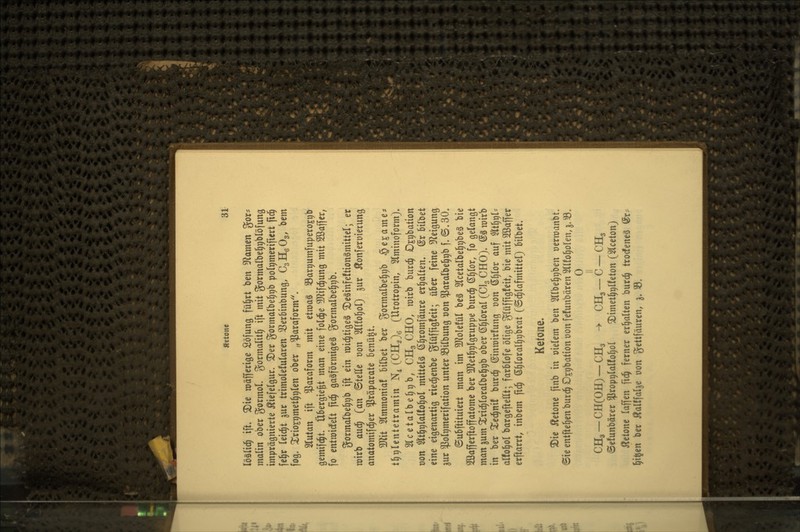 löglid^ ift. ®ie lüäffecige Söfung fü§rt ben 9^amen gor^ malin ober gormol. gormalit§ ift mit gormalbe^^blöfung imprägnierte Äiefelgur. ®er gormalbe^^b pol^merifiert ftd^ fc^r leidet jur trimolefularen 33er6inbung, CsHgOg, bem jog. Xrio£t)met§9(en ober „iparaform. 2lutan ift ^^araform mit etroaä öar^umfuperoE^b gemifc^t. Übergießt man eine fold^e ?D^ifci^ung mit Söaffer, fo entmicfelt fic^ gasförmigem ^Jormalbe^gb. 5ormalbe§r)b ift ein wichtiges $Deäinfe!tion§mittel; er roirb aud^ (an ©teHe üon 2l(fo§ol) jur Äonferüierung anatomifc^er Präparate benü^t. Wi Slmmonia! bilbet ber ^^ormalbe^pb ^ticamef t^^lentetramin N^ (01X2)6 (Urotropin, 2lminoform). 2lcetalbe^t)b, CHg CHO, rairb burc^ Dg^bation oon $lt§9(a(!o^ol mittele (5§romfäure erhalten. @r bilbet eine eigenartig riec^enbe Slüffigfeit; über feine ^Reigung jur ^olpmerifation unter Silbung oon ^aralbel^pb f. ©.30. ©ubftituiert man im 3}iole!ül beS Slcetalbe^pbeg bie Söafferftoffatome ber ^Jlet^^tgruppe burc^ ©^(or, fo gelangt man jum ^rid^toratbe^pb ober ©^loral (CI3 CHO). @ä mirb in ber 2^ec^ni! burd^ ©inmirfung oon ß^^lor auf ^ti)r)U alfo^ol bargefteEt; farblofe ölige giüffigfeit, bie mitSßaffer erftarrt, inbem ftc^ 6^loralf)r)brat (©d^Iafmittel) bilbet. Ketone* ^ie Äetone finb in oielem ben 2llbe^i;ben ocrroanbt. 6ie entfte^en burd^ Djpbation oon fefunbären 2llfol§olen, j, S. 0 CH3 —CH(0H3 —CHg -> CHg —C —CHg Sefunbärer ^rop^lalfo^ol ^imet^rilfeton (Slceton) betone laffen fic§ ferner erhalten burc^ trodfene^ @r== ^i^en ber ^alffalje oon gettfäuren, j. 33.