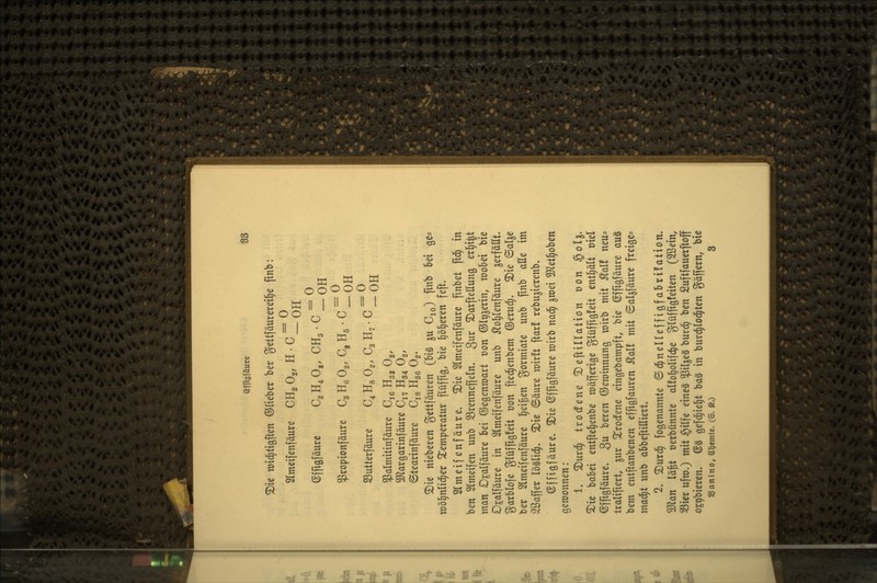©ffigföure BS ^ie tüid^tigfien ©lieber ber tJettfäurerei^e finb: Slmeifenfäure CH2 O2, H • C ^ ^jj ©[ftöfäure C^H.O,, CHg-C^oH ^ropionfäure C3 H^ Og, C, Hg • C ~ qtt Sutterfäure C^Hg Og, C3 H7 • C ^ ^^ ^almitinfäure C,6 Hg^ Og, 3Jlargartnfäure C^^ H34 O2, ©tearinfäure C^q Hgg Og. ®te meberen gettfäuren (big ^u Cjo) P«^ '^ei ge^ n)ö§n(i(^er Temperatur flüffig, bie l)5§eren feft. Slmeifenfäure. S)ie Slmeifenfäurc finbet fld§ in ben Slmeifen unb S3rentteneln. 3^^ ^Darftettung erl)i|t man Djalfäure bei ©egenroart t)on ©Iriäerin, wobei bie Ojalfäure in Slmeifenfäure unb ^o^lenfäure gerfättt. garblofe glüfftgleit von fted^enbem ©erucf). ^ie ©al^e ber Slmeifenfäure licigen gormiate unb jtnb ade im SBaffer \M\6). 2)ie ©äure mirft ftar! rebu^ierenb. ©ffigfäure. ^ie ©fftgfäure mirb nad^ ^mei Slietl^oben gewonnen: 1. ^urd^ trodfene ^DeftiUation üon §ol^» Xie babei entfte^enbe möfferige glüffigfeit entl^ält oiel ^ffigfäure. 3 beren ©eroinnung wirb mit ^al! neu^ tralifiert, ^ur ^^rodfene eingebampft, bie ©ffigfäure auS bem ent[tanbenen ejfigfauren ^al! mit ©aljjäure freige* mad^t unb abbeftiHiert. 2. ^urc^ togenannte ©d^nelleffigfabrüation. ^an lä^t oerbünnte alfoljolifc^e ?^(üffig!eiten (Sßein, S3ier ufro.) mit §ilfe eines pige§ burd^ ben Suftfauerftoff ojribieren. (S§ gefd^ie^t bag in burc^loc^ten gäffern, bie SBanino, einernte. (©. fö.) 8