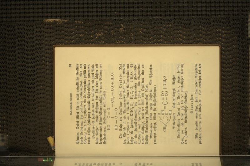 Pfannen. 2)a6ei bilbct fid^ in nici^t aufgeflärter 9ftea!tion burd^ Umfelung ber S^ttulofe ^aliumo^alat. 2luS ber Sd^melje rairb bie Dgalfäure al3 ßaIciumoKalat gefällt unb burd^ beffeu 3sr^«9Ö mittels ©d^raefelfäure gewonnen» Dsalfäure ift farbloS unb friftattifiert mit ^mei MoU^ fülen 2ßaffer» 33eim (gr§i§en für fid^ ober leichter mit fonjentrierter ©d^raefelfäure ^erfaßt fie unter ^ilbung von ^o|lenbio£i;b, ^ol^leno^pb unb 2ßaffer: HO — C - 0 I ^CO^ + CO + H^O HO — C = 0 2)ie (Sal^e ber Dsalfäure feigen Oxalate. ^a§ fog. Äleefal^ ift ein 2lnlagerung«probu!t von 1 3JloIeIül freier O^alfäure an 1 5Role!ül faure§ ^aliumo^alat unb 6efi|t bie gormel KHCg 0^ • H^ Cg 0^ • 2 H^O. ®§ ift ein §auptbeftanbtei( ber fogenannten gledfenftifte» Djalfäure unb i§re ©alje finb giftig. 2l(§ Gegenmittel bienen ^alffal^e, meil ber kalt mit D^alfäure eine un- löslid^e SSerbinbung (ßalciumo^alat) bilbet. 3)^alonfäure bilbet mei^e ^riftatte. TOt $^o§p^or* pentoEtjb erl^ijt, bilbet fie ÄoI)lenfuboxt)b: ^<5r = C = co + ^H^^ ^-OH 3)?alonfäure Äo^lenf üb oji)b 2ßaffer 33ernfteinfäure fommt im S3ernftein, einem foffilen §ar^, cor unb bilbet fid^ bei ber alfol^olifd^en ©ärung beS 3uc!er§. ^riftattinifc^e ©ubpan^. Säureefter. 2ßie bereits angeführt, finb ©äureefter Sln^ribribe jmifd^en ©äuren unb 5ll!ol)olen. Sie entfielen Ui ber