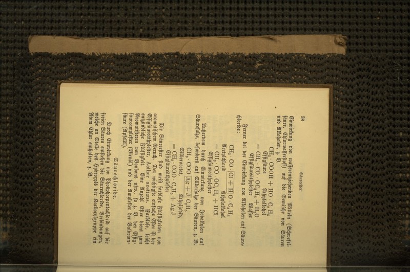 ©intüirfung t)on raafferent^iel^enben ^D^itteln (©d^roefcr= fäure, (S^lortüafferftoff) auf btc ©emifd^e t)on ©äuren unb Srifol^olcn, g. S3. CH3 • COOH + HO . Cg H5 efftgfäure ^It^^Iaüo^ol = CH3.C0- OC2H5 + H2O @ffigfäurcät§t)refter Sßaffer gcrncr Ux bcr ©inroirfung t)on 2lI!o^olen auf ©äure^ d^Ioribc: CHgCOlCT+lllOC.Hs Slcetvld^rorib ^It^plarfo^ol = CH3 • CO • 00, H5 + HCl ©ffigfäureatl^^lefter Slu^crbem burc^ ©inroirfung üon S^balftilen auf ©öurefalje, Befonberä auf ©Überfalle ber ©äuren, ^. 33. CH3-C00^^TJ|C,H5 ©ilberacetat, ^tt^pljobib, = CH3-COO-C,H5 + AgJ ßffigfäureät^tilefter ^ie ©äurcefter finb meift farblofe glüfftgfeiten üon aromatifd^em (iJeruci^. ^er roid^tigfte einfädle ©fler tft ber ©fftgfäureätl^plefter, Aether aceticus. garblofe, leidet ent^ünbli^e glüffigfeit ©ine Sln^al^t öfter bient jum Slromatifieren oon SBonbonä uftt),, fo j. 33. ber ©fltg- fäureamplefter (Sirnöl) unb ber Slmplefter ber Salbrian- fäurc (STpfelöl). ©äured^loribe. ^urd^ ©Inrotrfung t)on ^^^ogpl^orpentad^lorib auf bte freien 6auren cntftel^en bte ©äure(^rortbe, ^i^erbtnbungen, weldjc an ©teile be§ §r)broE9l§ ber Äarbojpigruppc ein Sltom 6§ror enthalten, ^. S3.