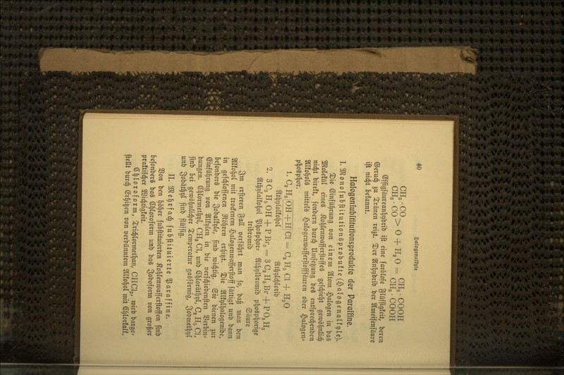 CHg • CO^ p. , XT n _ CH3 • COOH CHg. CO ^ ^ * ^2^ ~ CH3 • COOH ©ffigfäiirean^i^brib ift eine farblofe glüffigfett, bereu ©erud^ ^u 2^ränen reijt» ©er 2In]^t)brib ber Slmeifenfäure ift nx^t befannt» Halogenfubüifutionsprodukte der Paraffine. L3J^onofubftitution§probu!te(§alogena(fr)le). ©ie ©infü^rung von einem 5(tom §a(ogen in ba§ 3Kolefül eines ^o^tenroafjerftoffeS gefd^iel^t gen)ö|nlic^ nii^t bireft, fonbern burc^ Umfe^ung beS entfprec^enben Sllfo^olä mittels ^alogenroafferftofffäuren ober Halogen- p]§ogp§or» L C2H5IOH4-HICI = C, H5 Cl + H2O m{)X)ialto\)oi ^t^ijl^lorib 2. SC^HsOH + PBr.^SCgHäBr + POgHg $tt§r)lalfo§ol ^§o§p^ors $lt§i)l&romib p^oSp^orige tribromib ©äure 3m erfteren gaU »erfährt man fo, ba^ man ben 2ir!o]§ol mit trodfenem ©alogenmafferftoff fättigt unb bann in gefd;lofjenen 9?5^ren er§i|t. ©ie Sllf^l^alogenibe, BefonberS bie 3obal!t)le, finb mistig. Sie bienen gur ©infü^rung t)on Sllf^len in bie üerfd^iebenften SSerbin:= bungen. ß^lormet^^l, CH3CI, unb ^lox'äi^r)l, C2H5C], finb bei gen)i)§nlic|er 2:emperatiir gasförmig, 3o^^ct§9^ unb 3obätl^t)( finb flüjfig. IL ^ülel^rfaci^ fubftituierte Paraffine. SSon ben l^öl^er fubftituierten ^ol^Ienraafferftoffen finb befonberS baS ß^loroform unb baS Soboform t)on großer praftifc^er 2Bic|tig!eit. (Sl^loroform, ^rid^lormet^an, CHCI3, mirb bargen fteEt burd§ ©rl^i^en von üerbünntem 2l(!o§ol mit (5§(or!alC. 1