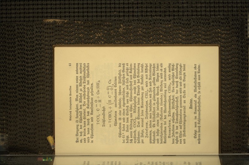 2)ev 33organg ift fompli^iert. Wan nimmt unter anberem an, ba§ ber ß^lovfal! ben 2lI!o§ol ju 2llbe§r)b ogtibtert unb biefen bann chloriert. 5Der entftel^enbe ^rli^foralbel^^b n)irb bann burd^ baä ^aIium]^r)bro£t)b beö ß^lorfalfeä in (5§loroform unb Slmeifenfäure gefpalten» 2CC13- C2^+Ca(0H)2 ^^rid^loralbel^ijb = 2CHCl3+ (h-C^o) ^^ ß^loroform ameifenfaureä (Calcium 6§loroform ift eine farBIofe, fernere glüffig!eit, bie Bei 61^ fiebet unb einen eigentümlichen, fü^lid;en ©eruc^ befi^t. Unter bem (Sinfrufe üon £id;t unb Suft serfe^t e§ fi4 unter Silbung t)on ßljlor, (S^lorraafferftoff unb ^o|len- OEt)c^rorib, COCI2. 5IIfot)ol3ufa^ mad)t ba§ ß^Ioroform faltbarer. ®a§ ©inatmen feiner kämpfe ^at 35etäubung ^ur gofge, roorauf feine ^(nmenbung ^ur ^^^arfofe beruht» 3oboform, Xriiobmetf)an, CHJg, mirb au^ OTol^ol gewonnen, inbem man benfelben mit S^b unb ^Natronlauge bel^anbelt. (Sä friftaHiftert in glänjenben gelben SSlättd^en unb befi^t einen fe^r intenfioen ©erud^. 2öegen feiner beginfi^ierenben (33a!terien tötenben) 2öir!ung mirb eg al§ Slntifeptüum bei ber Sßunbbeljanblung md »ermenbet» 33romoform, 5tribrommetl)an, CHBrg, mirb analog bem So^oform erl)alten. glüffigfeit» SSon teci&nif($er 2ßi^= tig!eit ift ber ^etrad^lorfo^lenftoff, ber burd^ ©inmirlung oon ß^lor auf ß^loroform gewonnen wirb unb al§ 2öfung§* unb gledfenreinigunggmittel an ©teHe von SSenjin bient Amine. (Srfe^t man im Slmmonia! ein Söafferftoffatom ober mehrere burc^ ^o^lenmafferftoffrefte, fo erhält man Slmine.