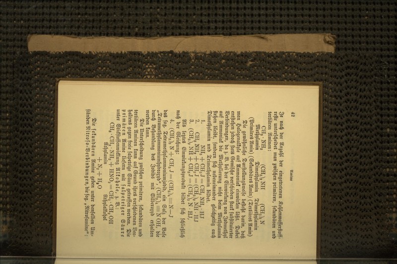 49 ^mine 3e naä) her Slnjal^l ber eingetretenen ^ol^Ienroafferfioff^ refte unterfd^eibet man ^wifd^en primären, fe!unbären unb tertiären siminen: CHg. NH2 (CHg)^ NH (CH3)3 N 3}Zet^^(amin ^imet^^lamin ^rimet§t)(amin (primäres Slmin) (©e!unbäre§ 21min) (tertiäres 21min) ^ie geroöl^nlid^e ^arfteHungSmeife beftel^t barin, ba§ man ^alogenalfrile auf Slmmonia! einroirfen Tä^t. S)abei cntftel^en jjebod^ ftetS ©emifd^e oerfd^teben ftar! fubftituierter Sßerbinbungcn, ba 5. 33. Ui ber (Sinmirfung oon 3obmet§t)l auf 2lmmoma! bie SJletl^^lierung nid^t beim ÜJ?et^r)lamin (teilen bleibt, fonbern fid^ nebeneinanber gleid^^eitig a\x6) ^imet^rilamin unb ^rimet^r)(amtn bilbet. 1. NHg + CH3 J = CH3 NH2 • HJ 2. CH3 NHg + CH3 J = (CHg)^ NH . HJ 3. (CH3)2NH + CH3J = CCH3)3N.HJ, 2ll§ le^teS einn)ir!ung§probu!t bilbet fid^ fc^liejlid^ nad^ ber ©teid^ung: L CCH3)3N + CH3J-(CH3),=N-J baS fog. S^etramet^plammoniumjobib, ein ©alj ber 93afe „^etramet]^9lammoniuml^9bro£t)b, (CH3)4^N0H, bie burd^ S3e§anblung beS go^ibs mit ©ilbero£i;b erhalten merben !ann. ^ie Unterfd^eibung jmifd^en primären, fefunbären unb tertiären 2(minen fann auf ©runb i^reS t)erfd^iebenen SSer? l^alteng gegen freie falpetrige ©äure getroffen merben. ®ie primären ^mine liefern mit falpetriger ©äure unter ©tidfftoffenmidflung 2lI!ol^ole, ^. 33.: CHg. CHg. NHg + HNO2 = CH3. CHg OH ^t^^lamin tt^plaüo^ol + Ng + H,0 ^ie felunbären 2lmine geben unter benfelben Hm= ftänbenSf^itrofO'SSerbinbungen^biefog. „5^itrofamine: