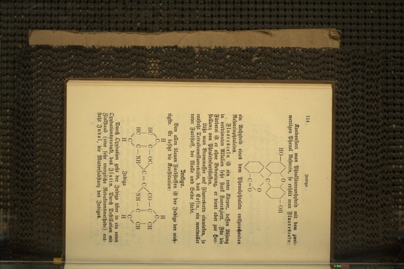 ilonbenftcrt man ^P^talfdurean^gbrib mit bcw ^eU roertigen ?5^enoI ^Reforcm, fo erhält man gluoreS€«i'n: HO-/ Y^Y Y^^ ein Slnl^i^brib eines bem $^enoIp§talei(n entfpied|fnb«w 3^eforcinp^ta(einS, gluoreäcein ift ein roter Körper, beffen 2öfu»$ in »erbünnten Sllfalien fe^r ftarf fluoreä^ieri gut bi« gärberei ift er o^ne SBebeutung, er bient aber ^ui ^er? ftettunc^ oon ^^taleinfarbftoffen. Sä^t man S3rommaffer auf gluoreäccin einwirle«; fo entfielt Si^etrabromfluoreöcein, ba§ (Sofin, ein roertPOÄer roter garbftoff, ber SBoUe unb ©eibe färbt. Indigo. SSon allen blauen garbftoffen ift ber Snbigo ber m^* tigfte. @r beft^t bie 5!onftitution : H H HC C-Oa /CO-C CH I II /^=K li I HC C-NH/ ^NH-C CH X(./ \qX H Snbigo H 3)urd^ Djpbation ge^t ber Snbigo über in ein roteä O^bationäproDuft, baä 3fö^in* 3)urc^ 2)eftiffation mit 3in!ftaub (eine fe^r energifc^e 3lebu!tionämet]|obe) tnU fte^t Snbol, bie 5Dflutterfubftanj beä 3nt>igo«.