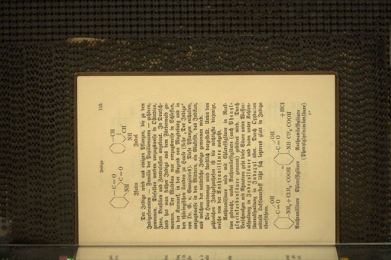 3nl>iß0 11^ /\_c = o fV^ 3fatin Snbol ^er Snbiöo roixb au§ einigen ^flan^en, bie ju ben Snbigoferanten — gamilie ber ^apilionaceen — ö^l^ören, gewonnen, ^iefelben werben Dorjugäroeife in Dfttnbien, ^ava, SBraftlien unb gentralafien angebaut, 3« ^eulfd^* lanb 5at man früher S^bigo a\x^ bem gätberroaib ge* roonnen. ®eif Sßaibbau roar oorjugSroeife in ©c^leften, in bct Äurmar!, in ber ©egenb von ^Jlagbeburg unb in ben tl^ütingifc^en Sanben ^u §aufc (fie^e „^er Sn^ifio von Dr. ©. v, ®eorgtct)ic8). ^iefe ^flan^en enthalten, öor^ugSraeife in ben S3Iättern, ein ©lufofib, ba§ S^^i^^n, auä welchem ber natürlid^e ^n'ox^o gewonnen wirb. ®ie §auptmenge wirb fünplic^ bargefteHt. Unter ben jal^lreic^en 3ni>i0of9nt^efen ift bie wid^tigfte biejenige, weld^e t)on ber Slnt^ranilfäure ausgebt. 2(nt§ranilfäure roitb mit ß^loreffigfäure in ^tah Hon gebrad^t, wobei Slnt^ranileffigföure (auc§ $^ent)l' glgcinfarbonfäure genannt) gebildet wirb. ^urc§ 'i^erld^meljen mit ^l^natron ge^t biefe ©äure unter 2Baffer= abfpaltung in 3nbo£t)lfäure unb bann unter Aorten- fäureabfpaltung in 3^OE9l ^^^^* ^urc^ jD^pbation mitlelä Suftfauerftoff lä^t fic^ le^tereä glatt in Snbigo überführen. /OH /OH / vc = o /\-C = 0 = 1 +HC1 l^ J-NH2+CIH2COOH l^ y-NHCHgCOOH Slnt^ranilfäure e§lore[ftgfäure Slnt^ranirefpftföure (^^entjlglrjcincaiborifäurc) 8*